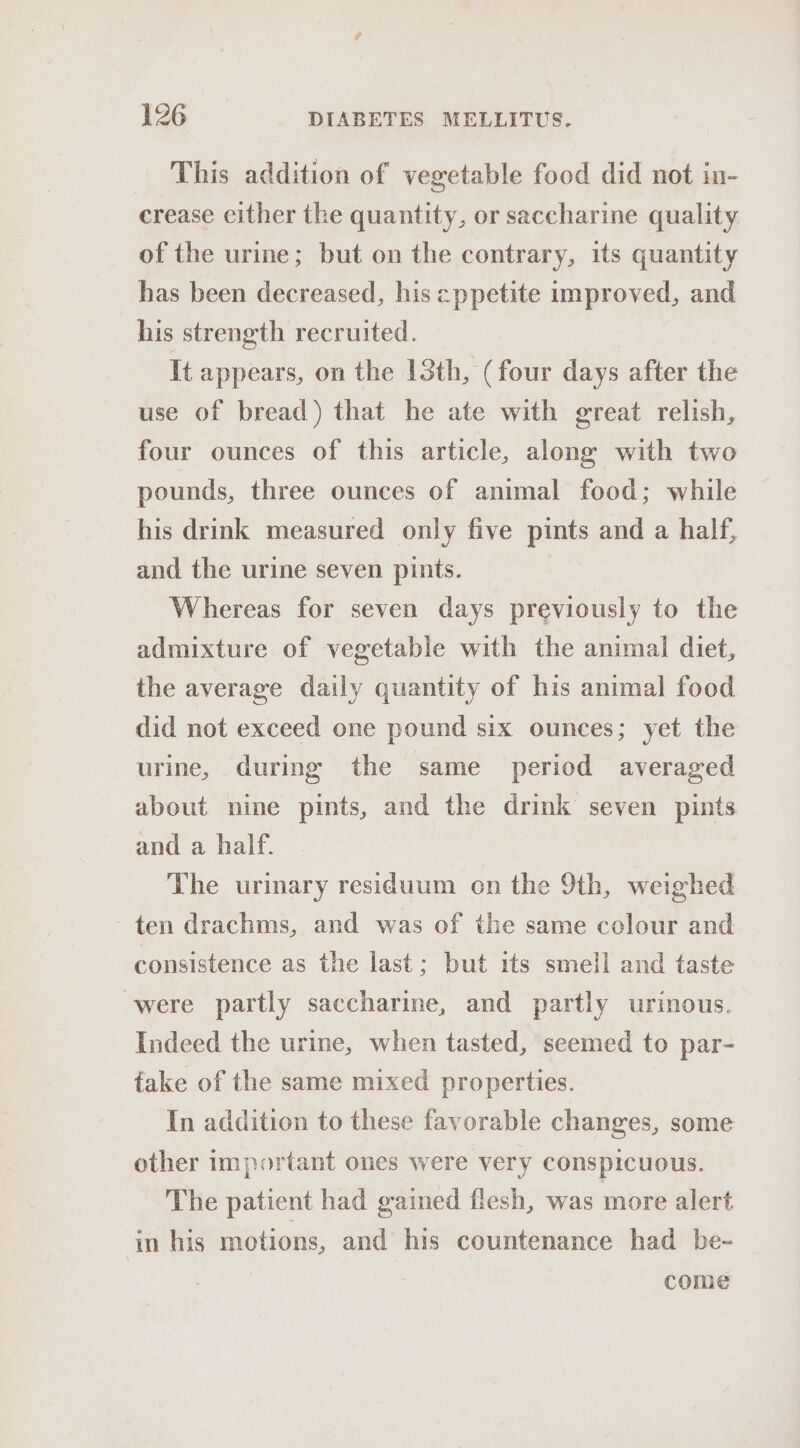 This addition of vegetable food did not in- crease cither the quantity, or saccharine quality of the urine; but on the contrary, its quantity has been decreased, his eppetite improved, and his strength recruited. It appears, on the 1Sth, (four days after the use of bread) that he ate with great relish, four ounces of this article, along with two pounds, three ounces of animal food; while his drink measured only five pints and a half, and the urine seven pints. Whereas for seven days previously to the admixture of vegetable with the animal diet, the average daily quantity of his animal food did not exceed one pound six ounces; yet the urine, during the same period averaged about nine pints, and the drink seven pints and a half. The urmary residuum on the 9th, weighed ten drachms, and was of the same colour and consistence as the last; but its smell and taste were partly saccharine, and partly urinous. Indeed the urine, when tasted, seemed to par- take of the same mixed properties. In addition to these favorable changes, some other important ones were very conspicuous. The patient had gained flesh, was more alert in his motions, and his countenance had be- come