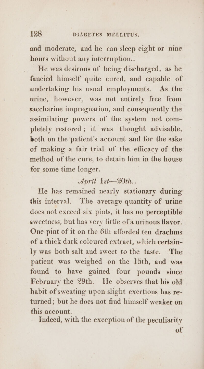 and moderate, and he can sleep eight or nine hours without any interruption.. He was desirous of being discharged, as he fancied himself quite cured, and capable of undertaking his usual employments. As the urine, however, was not entirely free from saccharine impregnation, and consequently the assimilating powers of the system not com- pletely restored; it was thought advisable, both on the patient’s account and for the sake of making a fair trial of the efficacy of the method of the cure, to detain him in the house for some time longer. April 1st—20th.. He has remained nearly stationary during this interval. The average quantity of urine does not exceed six pints, it has no perceptible sweetness, but has very little of'a urinous flavor. One pint of it on the 6th afforded ten drachms of a thick dark coloured extract, which certain- ly was both salt and sweet to the taste. The patient was weighed on the 15th, and was found to have gained four pounds since February the 29th. He observes that his old habit of sweating upon slight exertions has re- turned; but he does not find himself weaker or this account. Indeed, with the exception of the peculiarity