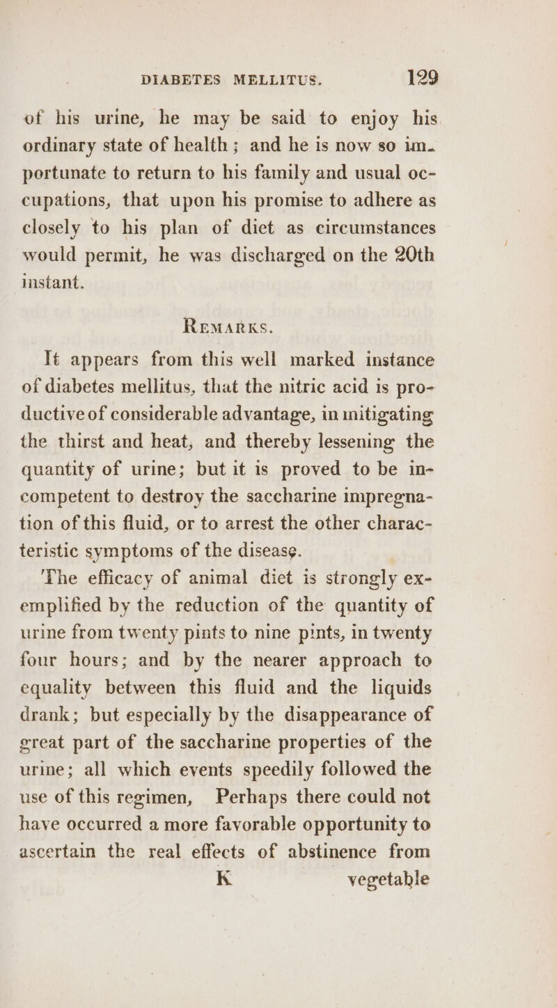 of his urine, he may be said to enjoy his ordinary state of health; and he is now so im. portunate to return to his family and usual oc- cupations, that upon his promise to adhere as closely to his plan of diet as circumstances would permit, he was discharged on the 20th instant. REMARKS. It appears from this well marked instance of diabetes mellitus, that the nitric acid is pro- ductive of considerable advantage, in initigating the thirst and heat, and thereby lessening the quantity of urine; but it is proved to be in- competent to destroy the saccharine impregna- tion of this fluid, or to arrest the other charac- teristic symptoms of the disease. The efficacy of animal diet is strongly ex- emplified by the reduction of the quantity of urine from twenty pints to nine pints, in twenty four hours; and by the nearer approach to equality between this fluid and the liquids drank; but especially by the disappearance of great part of the saccharine properties of the urine; all which events speedily followed the use of this regimen, Perhaps there could not have occurred a more favorable opportunity to ascertain the real effects of abstinence from K | vegetable
