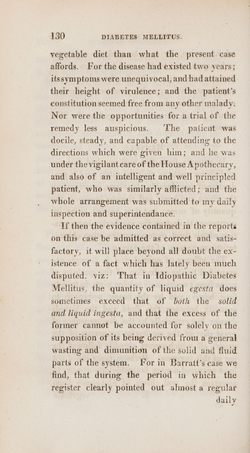 vegetable diet than what the present case affords. For the disease had existed two years; itssymptoms were unequivocal, and had attained their height of virulence; and the patient’s constitution seemed free from any other malady: Nor were the opportunities for a trial of the remedy less auspicious. ‘Fhe patient was docile, steady, and capable of attending to the directions which were given him; and he was under the vigilant care of the House Apothecary, and also of an intelligent and well principled patient, who was similarly afflicted; and the whole arrangement was submitted to my daily inspection and superintendance. If then the evidence contained in the reports on this case be admitted as correct and satis- factory, it will place beyond all doubt the ex- istence of a fact which has lately been much disputed. viz: ‘That in Idiopathic Diabetes Mellitus, the quantity of liquid egesta does sometimes exceed that of both the solid and liquid ingesta, and that the excess of the former cannot be accounted for solely on the supposition of its being derived frout a general wasting and dimunition of the solid and fluid parts of the system. For in Barratt’s case we find, that during the period in which the register clearly pointed out almost a regular daily