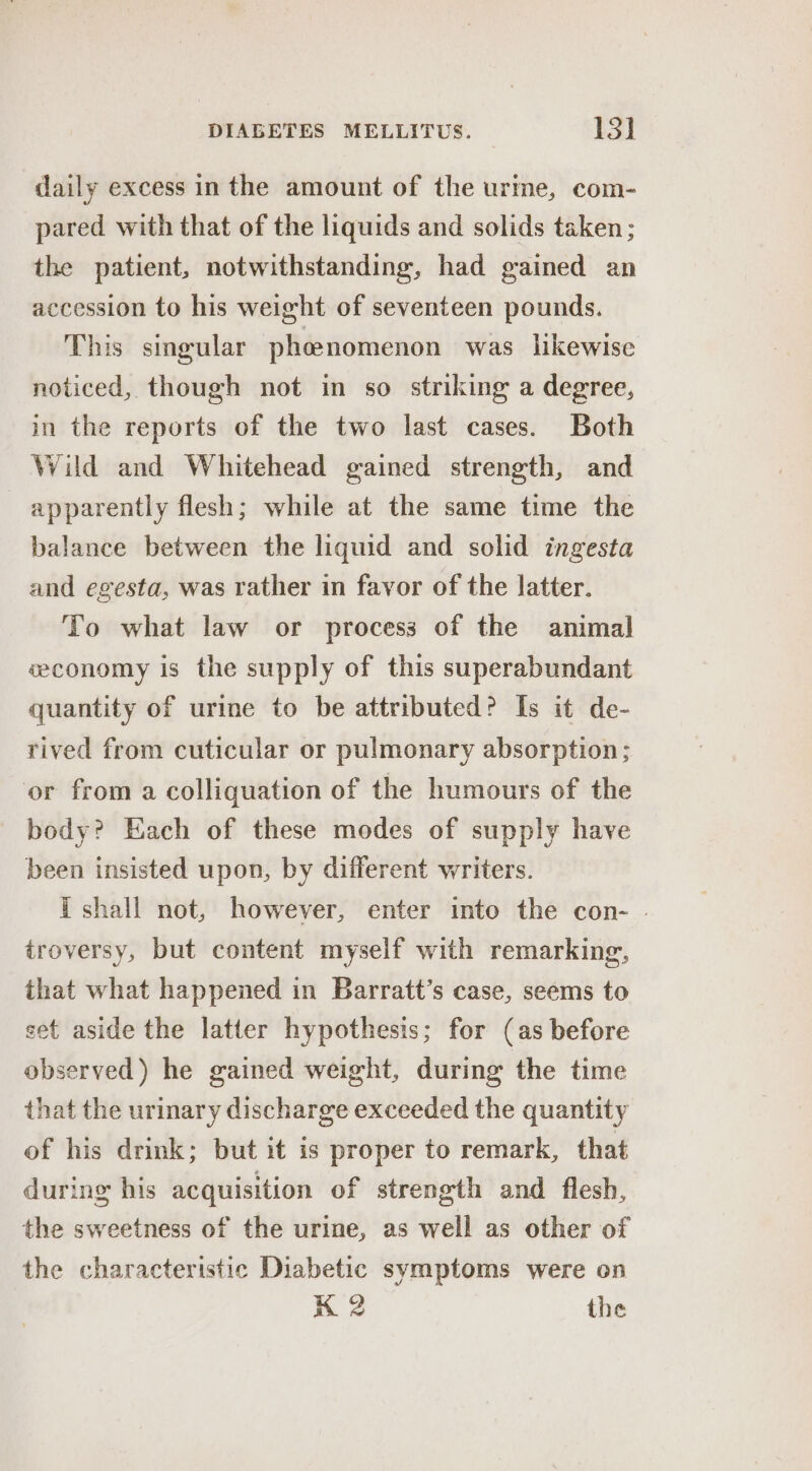 daily excess in the amount of the urine, com- pared with that of the liquids and solids taken ; the patient, notwithstanding, had gained an accession to his weight of seventeen pounds. This singular phoenomenon was likewise noticed, though not in so striking a degree, in the reports of the two last cases. Both Wild and Whitehead gained strength, and apparently flesh; while at the same time the balance between the liquid and solid ingesta and egesta, was rather in favor of the latter. To what law or process of the animal wconomy is the supply of this superabundant quantity of urine to be attributed? Is it de- rived from cuticular or pulmonary absorption; or from a colliquation of the humours of the body? Each of these modes of supply have been insisted upon, by different writers. T shall not, however, enter into the con- . troversy, but content myself with remarking, that what happened in Barratt’s case, seems to set aside the latter hypothesis; for (as before observed) he gained weight, during the time that the urinary discharge exceeded the quantity of his drink; but it is proper to remark, that during his acquisition of strength and flesh, the sweetness of the urine, as well as other of the characteristic Diabetic symptoms were on K 2 the