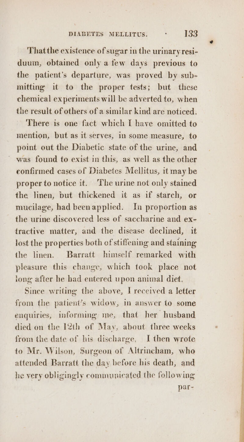 That the existence of sugar in the urinary resi- duum, obtained only a few days previous to the patient’s departure, was proved by sub- mitting it to the proper tests; but these chemical experiments will be adverted to, when the result of others of a similar kind are noticed. There is one fact which [ have omitted to — mention, but as it serves, in some measure, to point out the Diabetic state of the urine, and was found to exist in this, as well as the other confirmed cases of Diabetes Mellitus, it may be proper to notice it. The urine not only stained the linen, but thickened it as if starch, or mucilage, had beenapplied. In proportion as the urine discovered less of saccharine and ex- tractive matter, and the disease declined, it lost the properties both of stiffening and staining the linen. Barratt himself remarked with pleasure this change, which took place not long after he had entered upon animal diet, Since writing the above, I received a letter from the patient’s widow, In answer to some enquiries, informing me, that her husband died on the I2th of May, about three weeks from the date of lis discharge, I then wrote to Mr. Wilson, Surgeon of Altrincham, who attended Barratt the day before his death, and he very obligingly communicated the following par-~