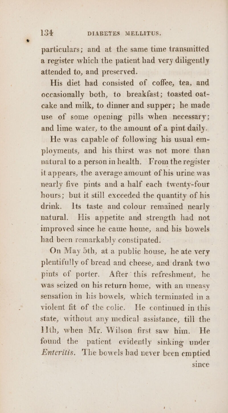 particulars; and at the same time transmitted aregister which the patient had very diligently attended to, and preserved. His diet had consisted of coffee, tea, and occasionally both, to breakfast; toasted oat- cake and milk, to dinner and supper; he made use of some opening pills when necessary; and lime water, to the amount of a pint daily. He was capable of following his usual] em- ployments, and his thirst was not more. than natural to a person in health. From the register it appears, the average amount of his urine was nearly five pints and a half each twenty-four hours; but it still exceeded the quantity of his drink. Its taste and colour remained nearly natural. Fils appetite and strength had not improved since he cawe home, and his bowels had been remarkably constipated. On May 5th, at a public house, he ate very plentifully of bread and cheese, and drank two pints of porter. After this refreshment, he was seized on his return home, with an uneasy sensation in his bowels, which terminated in 2 violent fit of the colic. He continued in this state, without any medical assistance, till the llth, when Mr. Wilson first saw him. He found the patient evidently sinking under Enteritis. ‘The bowels had never been emptied since