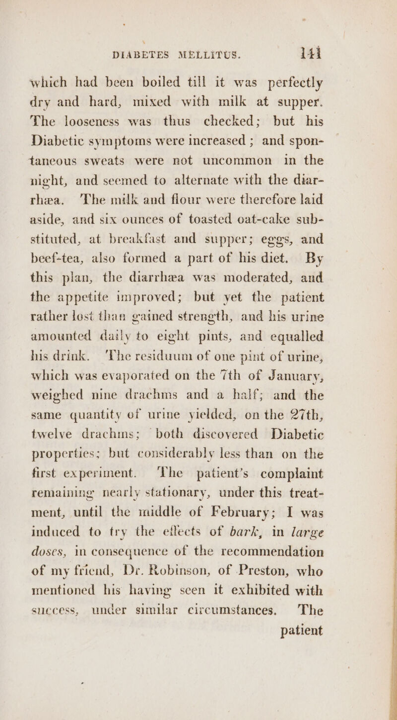 ¥ DIABETES MELLITUS. 141 which had been boiled till it was perfectly dry and hard, mixed with milk at supper. The looseness was thus checked; but his Diabetic symptoms were increased ; and spon- taneous sweats were not uncommon in the night, and seemed to alternate with the diar- thea. ‘The milk and flour were therefore laid aside, and six ounces of toasted oat-cake sub- stituted, at breakfast and supper; eggs, and beef-tea, also formed a part of his diet. By this plan, the diarrhea was moderated, and the appetite improved; but yet the patient rather lost than gained strength, and his urine amounted daily to eight pints, and equalled his drink. ‘The residuum of one pint of urine, which was evaporated on the 7th of January, weighed nine drachms and a half; and the same quantity of urine yielded, on the 27th, twelve drachms; both discovered Diabetic properties; but considerably less than on the first experiment. ‘The patient’s complaint remaining nearly stationary, under this treat- ment, until the middle of February; I was induced to try the eflects of bark, in large doses, 1n consequence of the recommendation of my friend, Dr. Robinson, of Preston, who mentioned his having scen it exhibited with suecess, under similar circumstances. The patient