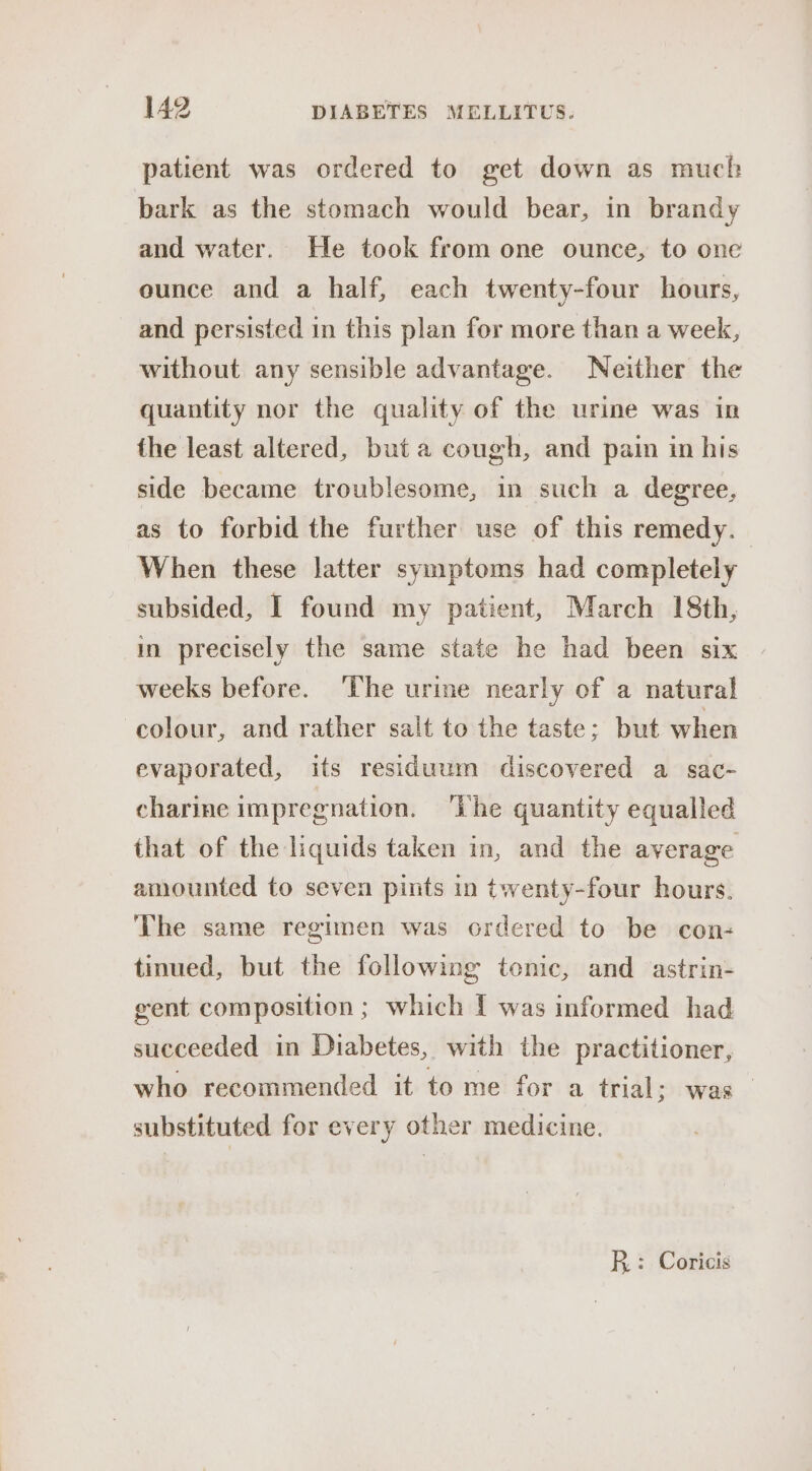 patient was ordered to get down as much bark as the stomach would bear, in brandy and water. He took from one ounce, to one ounce and a half, each twenty-four hours, and persisted in this plan for more than a week, without any sensible advantage. Neither the quantity nor the quality of the urine was in the least altered, but a cough, and pain in his side became troublesome, in such a degree, as to forbid the further use of this remedy. When these latter symptoms had completely subsided, I found my patient, March 18th, in precisely the same state he had been six weeks before. ‘The urine nearly of a natural colour, and rather salt to the taste; but when evaporated, its residuum discovered a sac- charine impregnation. ‘he quantity equalled that of the liquids taken in, and the average amounted to seven pints in twenty-four hours. The same regimen was ordered to be con- tinued, but the following tonic, and astrin- gent composition ; which { was informed had succeeded in Diabetes, with the practitioner, who recommended it to me for a trial; was _ substituted for every other medicine. R: Coricis