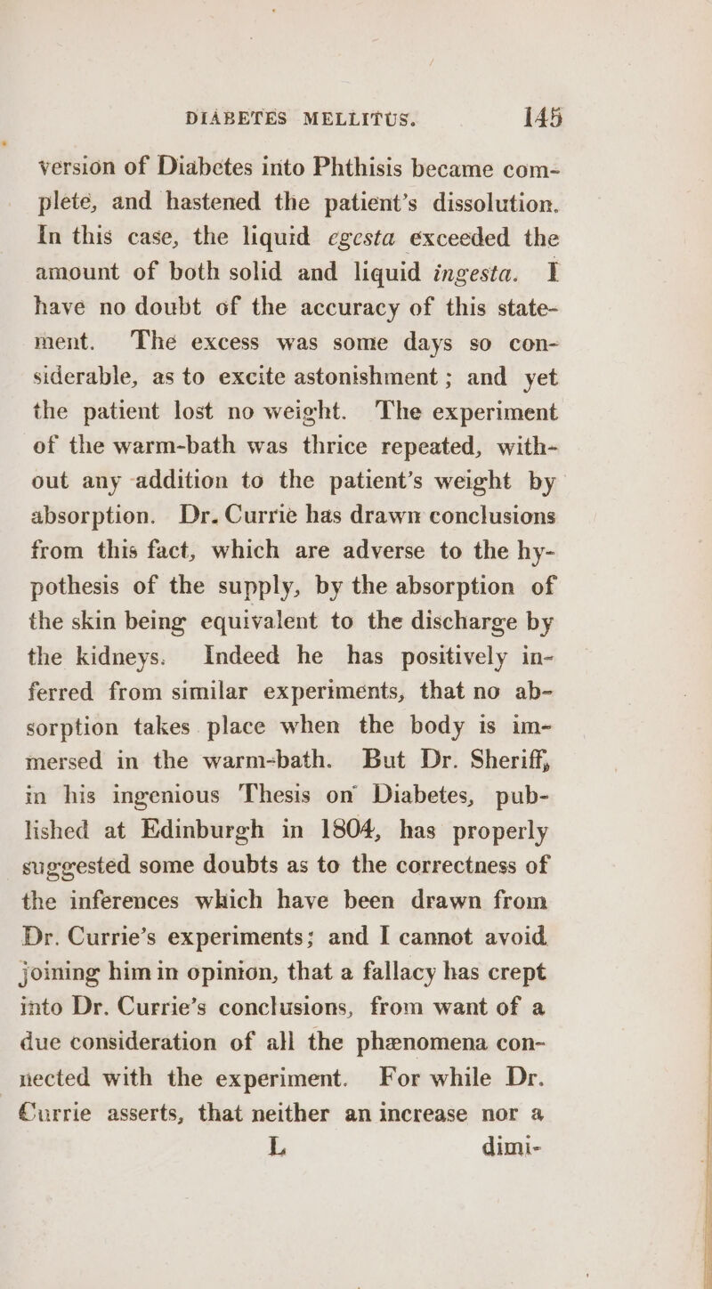 version of Diabetes into Phthisis became com- plete, and hastened the patient’s dissolution. In this case, the liquid egesta exceeded the amount of both solid and liquid ingesta. I have no doubt of the accuracy of this state- ment. The excess was some days so con- siderable, as to excite astonishment ; and yet the patient lost no weight. The experiment of the warm-bath was thrice repeated, with- out any addition to the patient’s weight by absorption. Dr. Currie has drawn conclusions from this fact, which are adverse to the hy- pothesis of the supply, by the absorption of the skin being equivalent to the discharge by the kidneys: Indeed he has positively in- ferred from similar experiments, that no ab- sorption takes place when the body is im-~- mersed in the warm-bath. But Dr. Sheriff, in his ingenious Thesis on’ Diabetes, pub- lished at Edinburgh in 1804, has properly suggested some doubts as to the correctness of the inferences which have been drawn from Dr. Currie’s experiments; and I cannot avoid joining him in opinion, that a fallacy has crept into Dr. Currie’s conclusions, from want of a due consideration of all the phenomena con- nected with the experiment. For while Dr. Currie asserts, that neither an increase nor a L dimi- ee Se oe =