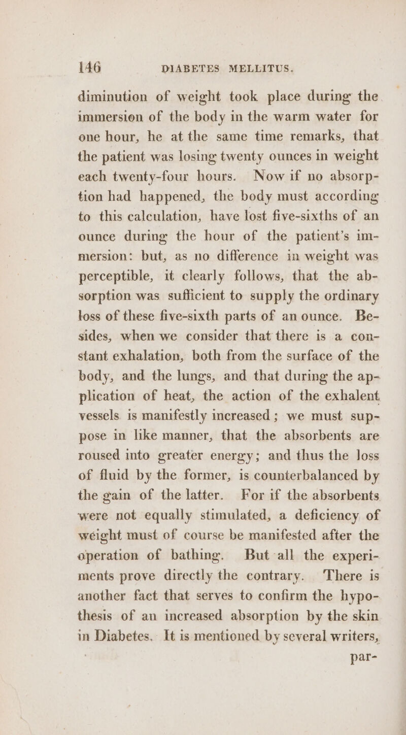 diminution of weight took place during the immersion of the body in the warm water for one hour, he at the same time remarks, that the patient was losing twenty ounces in weight each twenty-four hours. Now if no absorp- tion had happened, the body must according to this calculation, have lost five-sixths of an ounce during the hour of the patient’s im- mersion: but, as no difference in weight was perceptible, it clearly follows, that the ab- sorption was sufficient to supply the ordinary loss of these five-sixth parts of an ounce. Be- sides, when we consider that there is a con- stant exhalation, both from the surface of the body, and the lungs, and that during the ap- plication of heat, the action of the exhalent. vessels is manifestly increased ; we must sup- pose in like manner, that the absorbents are roused into greater energy; and thus the loss of fluid by the. former, is counterbalanced by the gain of the latter. For if the absorbents were not equally stimulated, a deficiency of weight must of course be manifested after the operation of bathing. But all the experi- ments prove directly the contrary. There is another fact that serves to confirm the hypo- thesis of an increased absorption by the skin in Diabetes. It is mentioned by several writers, | par-