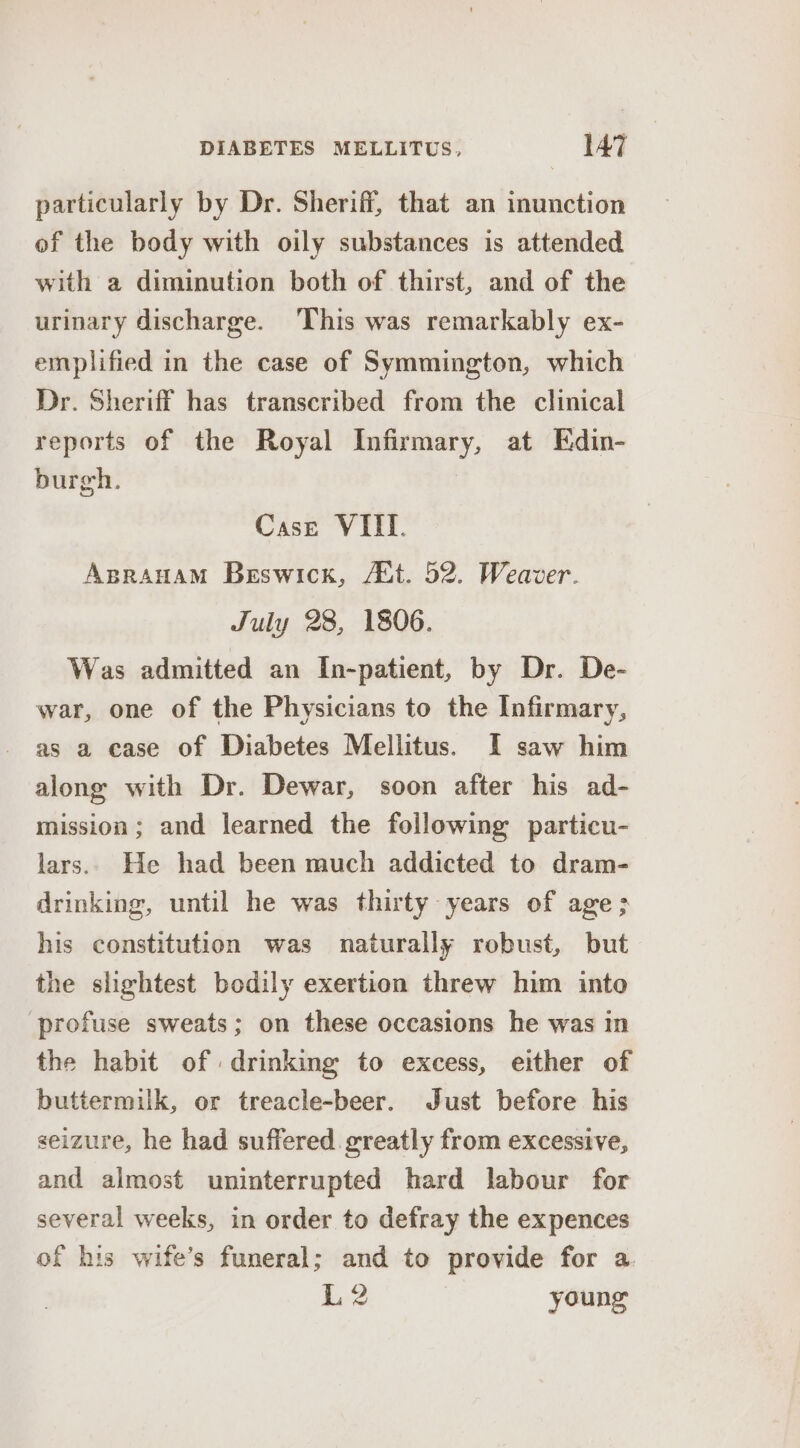 particularly by Dr. Sheriff, that an inunction of the body with oily substances is attended with a diminution both of thirst, and of the urinary discharge. ‘This was remarkably ex- emplified in the case of Symmington, which Dr. Sheriff has transcribed from the clinical reports of the Royal Infirmary, at Edin- burgh. Case VIII. Aprauam Beswick, Act. 52. Weaver. July 28, 1806. Was admitted an In-patient, by Dr. De- war, one of the Physicians to the Infirmary, as a case of Diabetes Mellitus. I saw him along with Dr. Dewar, soon after his ad- mission; and learned the following particu- lars. He had been much addicted to dram- drinking, until he was thirty years of age; his constitution was naturally robust, but the slightest bodily exertion threw him into profuse sweats; on these occasions he was in the habit of drinking to excess, either of buttermilk, or treacle-beer. Just before his seizure, he had suffered. greatly from excessive, and almost uninterrupted hard labour for several weeks, in order to defray the expences of his wife’s funeral; and to provide for a. L2 young
