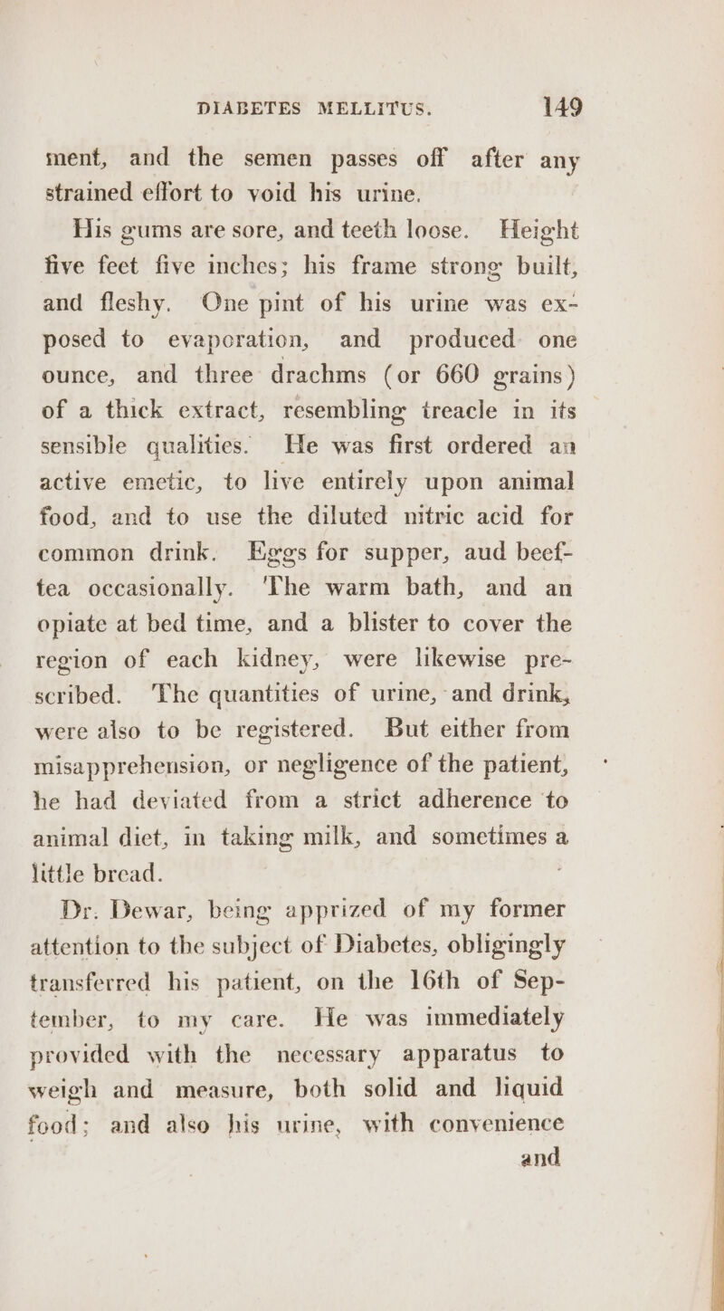 ment, and the semen passes off after any strained effort to void his urine. His gums are sore, and teeth loose. Height five feet five inches; his frame strong built, and fleshy. One pint of his urine was ex- posed to evaporation, and produced one ounce, and three drachms (or 660 grains ) of a thick extract, resembling treacle in its sensible qualities. He was first ordered an active emetic, to live entirely upon animal food, and to use the diluted mitric acid for common drink. Eggs for supper, aud beef- tea occasionally. ‘The warm bath, and an opiate at bed time, and a blister to cover the region of each kidney, were likewise pre- scribed. The quantities of urime, and drink, were also to be registered. But either from misapprehension, or negligence of the patient, he had deviated from a strict adherence to animal diet, in taking milk, and sometimes a little bread. , Dr. Dewar, being apprized of my former attention to the subject of Diabetes, obligingly transferred his patient, on the 16th of Sep- tember, to my care. He was immediately provided with the necessary apparatus to weigh and measure, both solid and liquid food; and also his urine, with convenience and