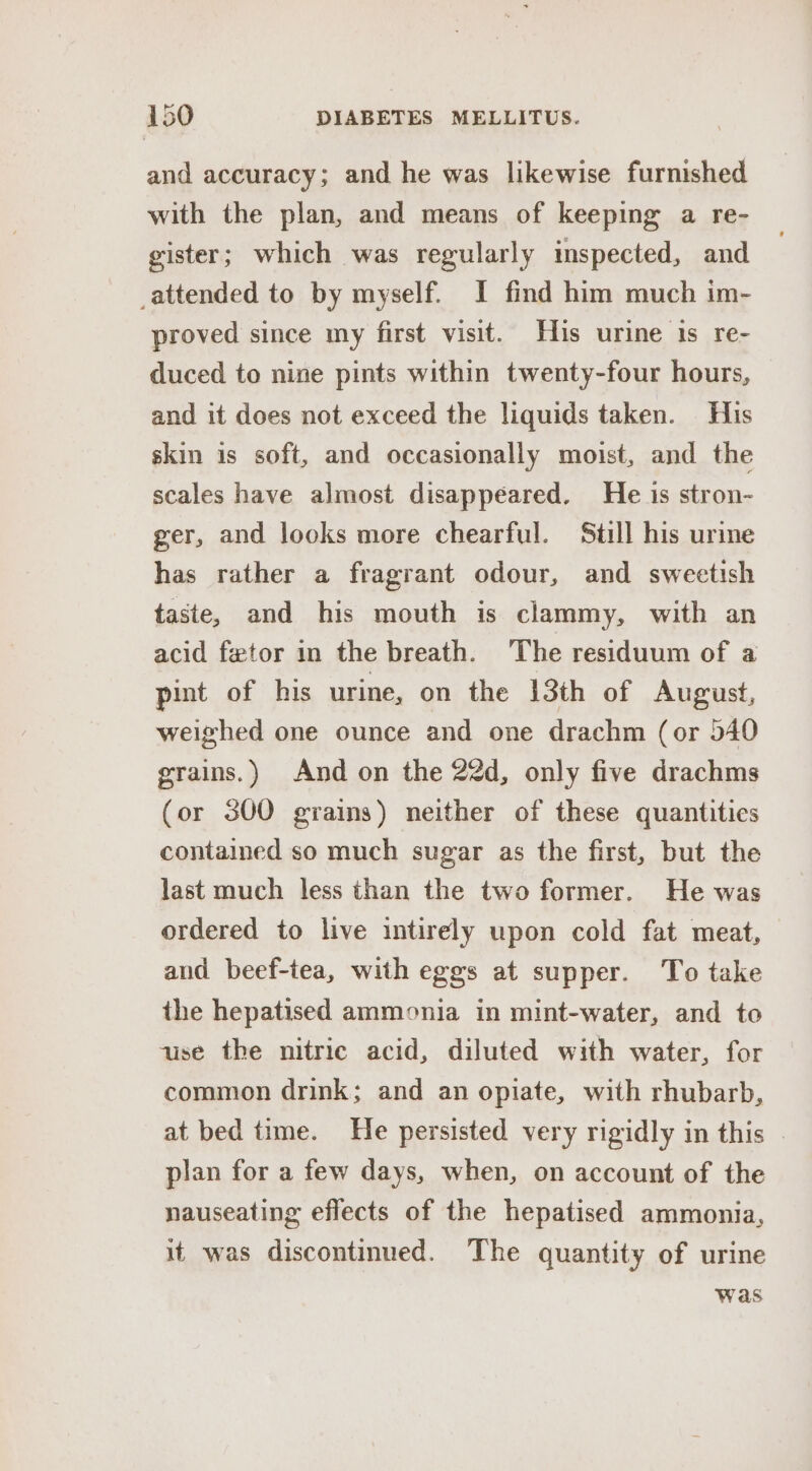 and accuracy; and he was likewise furnished with the plan, and means of keeping a re- gister; which was regularly inspected, and attended to by myself. I find him much im- proved since my first visit. His urine 1s re- duced to nine pints within twenty-four hours, and it does not exceed the liquids taken. His skin is soft, and occasionally moist, and the scales have almost disappéared. He is stron- ger, and looks more chearful. Still his urine has rather a fragrant odour, and sweetish taste, and his mouth is clammy, with an acid fetor in the breath. The residuum of a pint of his urine, on the 13th of August, weighed one ounce and one drachm (or 540 grains.) And on the 22d, only five drachms (or 300 grains) neither of these quantities contained so much sugar as the first, but the last much less than the two former. He was ordered to live intirely upon cold fat meat, and beef-tea, with eggs at supper. To take the hepatised ammonia in mint-water, and to use the nitric acid, diluted with water, for common drink; and an opiate, with rhubarb, at bed time. He persisted very rigidly in this © plan for a few days, when, on account of the nauseating effects of the hepatised ammonia, it was discontinued. The quantity of urine was