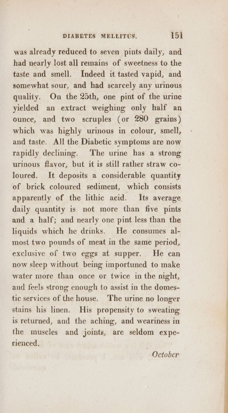 was already reduced to seven pints daily, and had nearly lost all remains of sweetness to the taste and smell. Indeed it tasted vapid, and somewhat sour, and had scarcely any urimous quality. On the 25th, one pint of the urine yielded an extract weighing only half an ounce, and two scruples (or 280 grains) which was highly urinous in colour, smell, and taste. All the Diabetic symptoms are now rapidly declining. The urine has a strong urinous flavor, but it is still rather straw co- loured. It deposits a considerable quantity of brick coloured sediment, which consists apparently of the lithic acid. Its average daily quantity is not more than five pints and a half; and nearly one pint less than the liquids which he drinks. He consumes al- most two pounds of meat in the same period, exclusive of two eggs at supper. He can now sleep without being importuned to make water more than once or twice in the night, and feels strong enough to assist in the domes- tic services of the house. ‘The urine no longer stains his linen. His propensity to sweating is returned, and the aching, and weariness in the muscles and joints, are seldom expe- rienced, | October