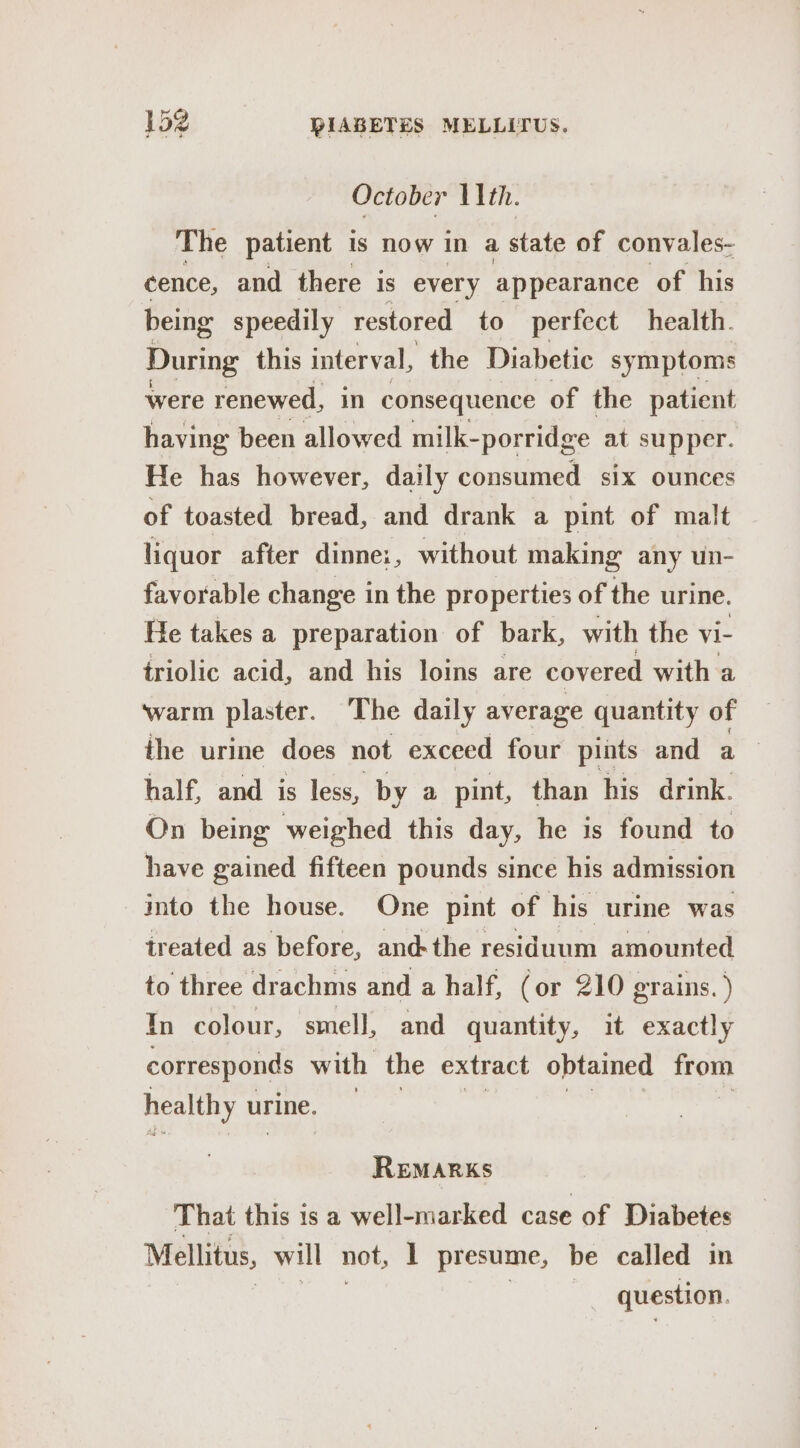 October 11th. The patient is now in a state of convales- cence, and there is every appearance of his being speedily restored to perfect health. During this interval, the Diabetic symptoms were renewed, in consequence of the patient having been allowed milk-porridge at supper. He has however, daily consumed. six ounces of toasted bread, and drank a pint of malt liquor after dinne:, without making any un- favorable change in the properties of the urine. He takes a preparation of bark, with the vi- triolic acid, and his loins are covered with a warm plaster. The daily average quantity of the urine does not exceed four pints and tt half, and is less, by a pint, than his drink. On being weighed this day, he is found to have gained fifteen pounds since his admission into the house. One pint of his urine was treated as before, and-the residuum amounted to three drachms and a half, (or 210 grains. ) In colour, smell, and quantity, it exactly corresponds with the extract obtained ote healthy w urine. — Remarks That this is a well-marked case of Diabetes Mellitus, will not, I presume, be called in question.