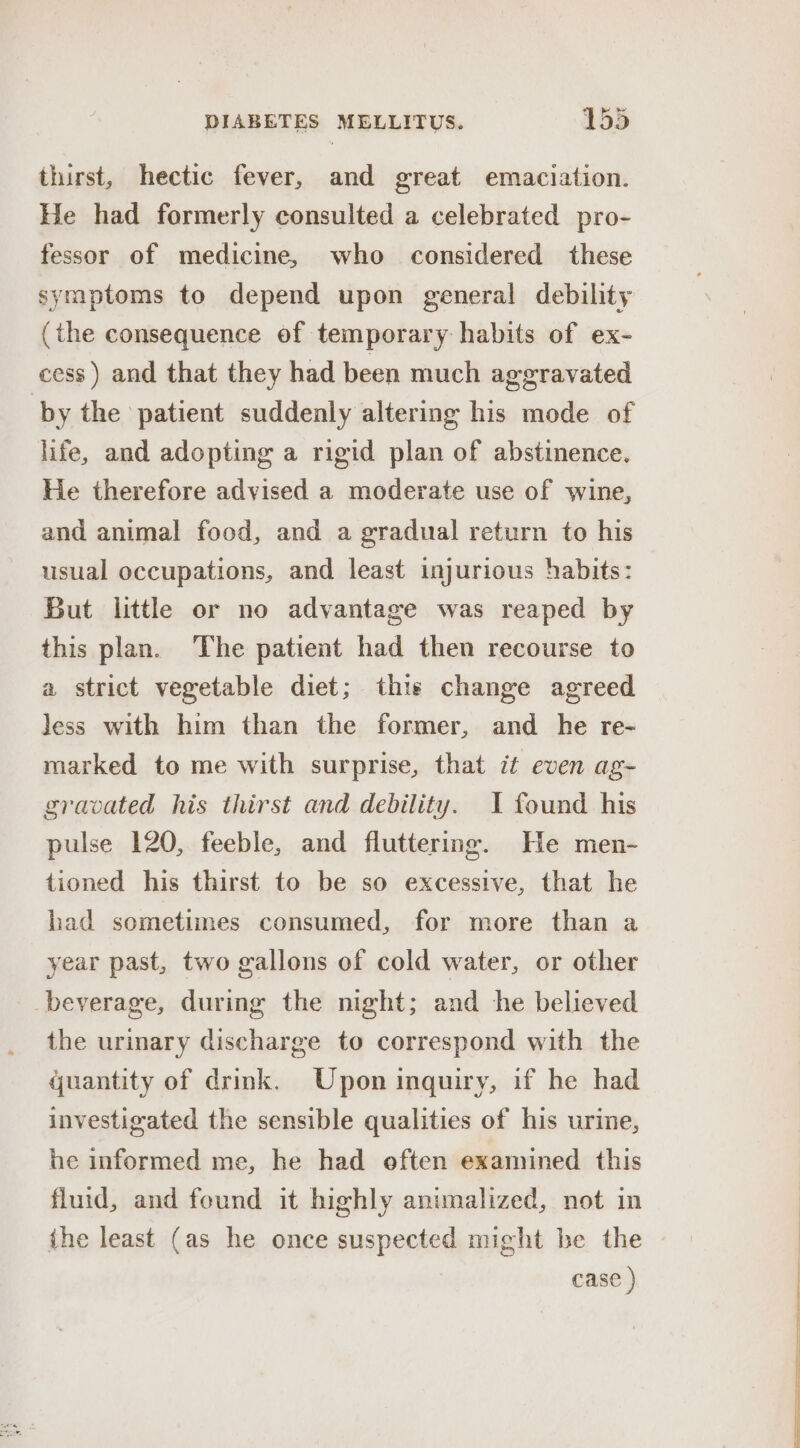 thirst, hectic fever, and great emaciation. He had formerly consulted a celebrated pro- fessor of medicine, who considered these symptoms to depend upon general debility (the consequence of temporary habits of ex- cess) and that they had been much aggravated by the patient suddenly altering his mode of life, and adopting a rigid plan of abstinence. He therefore advised a moderate use of wine, and animal food, and a gradual return to his usual occupations, and least injurious habits: But little or no advantage was reaped by this plan. The patient had then recourse to a strict vegetable diet; this change agreed less with him than the former, and he re- marked to me with surprise, that it even ag- gravated his thirst and debility. I found his pulse 120, feeble, and fluttering. He men- tioned his thirst to be so excessive, that he had sometimes consumed, for more than a year past, two gallons of cold water, or other beverage, during the night; and he believed the urinary discharge to correspond with the quantity of drink. Upon inquiry, if he had investigated the sensible qualities of his urine, he informed me, he had eften examined this fluid, and found it highly animalized, not in ihe least (as he once suspected might be the case ) ee a