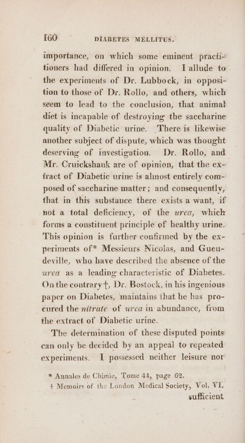 importance, on which some eminent practi-~ tioners had differed in opinion. TI allude to the experiments of Dr. Lubbock, in opposi- tion to those of Dr. Rollo, and others, which seem to lead to the conclusion, that animal diet is incapable of destroying the saecharine quality of Diabetic urine. There is likewise another subject of dispute, which was thought deserving of investigation. Dr. Rollo, and Mr. Cruickshank are of opinion, that the ex- tract of Diabetic urine is almost entirely com- posed of saccharine matter; and consequently, that in this substance there exists a want, if not a total deficiency, of the urea, whick forms a constituent principle of healthy urine. This opinion is further confirmed by the ex- periments of * Messieurs Nicolas, and Gueu- deville, who. have described the absence of the urea as a leading characteristic of Diabetes. On the contrary t, Dr. Bostock, in his ingenious paper on Diabetes, maintains that he has pro- —eured the nitrate of urea in abundance, from the extract of Diabetic urine. The determination of these disputed points: can only be decided by an appeal to repeated experiments. I. possessed neither leisure nor * Annales de Chimie, Tome 44, page 62. + Memoirs of the London Medical Society, Vol. VI, | sufficient