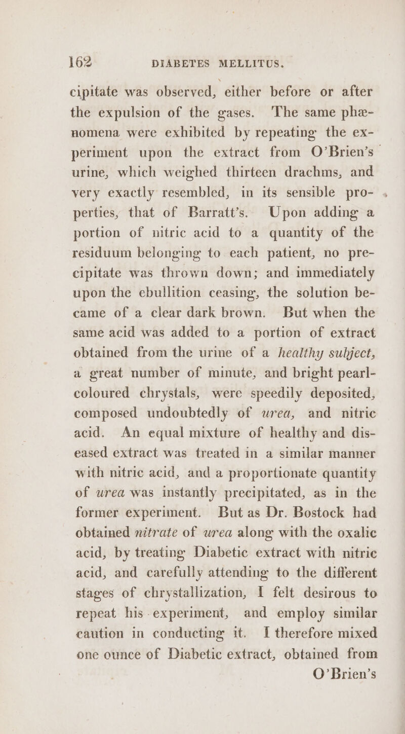 cipitate was observed, either before or after the expulsion of the gases. ‘The same phe- nomena were exhibited by repeating the ex- periment upon the extract from O’Brien’s | urine, which weighed thirteen drachms, and very exactly resembled, in its sensible pro- . perties, that of Barratt’s. Upon adding a portion of nitric acid to a quantity of the residuum belonging to each patient, no pre- cipitate was thrown down; and immediately upon the ebullition ceasing, the solution be- came of a clear dark brown. But when the same acid was added to a portion of extract obtained from the urine of a healthy subject, a great number of minute, and bright pearl- coloured chrystals, were speedily deposited, composed undoubtedly of wrea, and nitric acid. An equal mixture of healthy and dis- eased extract was treated in a similar manner with nitric acid, and a proportionate quantity of wrea was instantly precipitated, as in the former experiment. But as Dr. Bostock had obtained nitrate of urea along with the oxalic acid, by treating Diabetic extract with nitric acid, and carefully attending to the different stages of chrystallization, I felt desirous to repeat his-experiment, and employ similar caution in conducting it. I therefore mixed one ounce of Diabetic extract, obtained from O’Brien’s