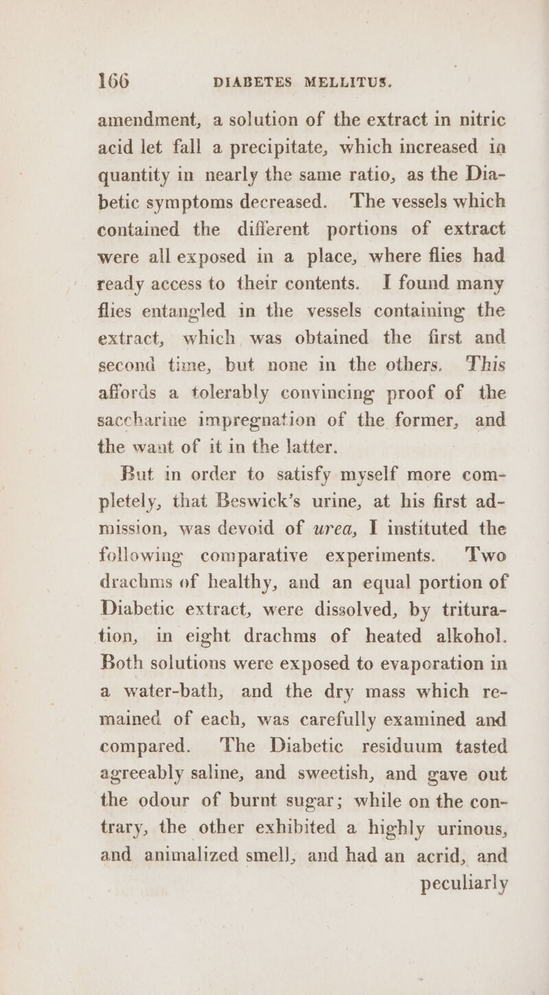 amendment, a solution of the extract in nitric acid let fall a precipitate, which increased in quantity in nearly the same ratio, as the Dia- betic symptoms decreased. The vessels which contained the different portions of extract were all exposed in a place, where flies had ready access to their contents. I found many flies entangled in the vessels containing the extract, which was obtained the first and second time, but none in the others. This affords a tolerably convincing proof of the saccharine impregnation of the former, and the want of it in the latter. But in order to satisfy myself more com- pletely, that Beswick’s urine, at his first ad- mission, was devoid of urea, I instituted the following comparative experiments. Two drachms of healthy, and an equal portion of Diabetic extract, were dissolved, by tritura- tion, in eight drachms of heated alkohol. Both solutions were exposed to evaporation in a water-bath, and the dry mass which re- mained of each, was carefully examined and compared. The Diabetic residuum tasted agreeably saline, and sweetish, and gave out the odour of burnt sugar; while on the con- trary, the other exhibited a highly urinous, and animalized smell, and had an acrid, and peculiarly