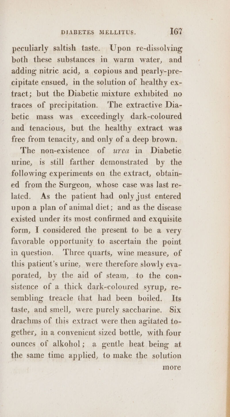 peculiarly saltish taste. Upon re-dissolving both these substances in warm water, and adding nitric acid, a copious and pearly-pre- cipitate ensued, in the solution of healthy ex- tract; but the Diabetic mixture exhibited no traces of precipitation. ‘The extractive Dia- betic mass was exceedingly dark-coloured and tenacious, but the healthy extract was free from tenacity, and only of a deep brown. The non-existence of urea in Diabetic urine, is still farther demonstrated by the following experiments on the extract, obtain- ed from the Surgeon, whose case was last re- lated. As the patient had only just entered upon a plan of animal diet; and as the disease existed under its most confirmed and exquisite form, I considered the present to be a very favorable opportunity to ascertain the point in question. ‘Three quarts, wine measure, of this patient’s urme, were therefore slowly eva- porated, by the aid of steam, to the con- sistence of a thick dark-coloured syrup, re- sembling treacle that had been boiled. Its taste, and smell, were purely saccharine. Six drachms of this extract were then agitated to- gether, ina convenient sized bottle, with four ounces of alkohol; a gentle heat being at the same time applied, to make the solution more