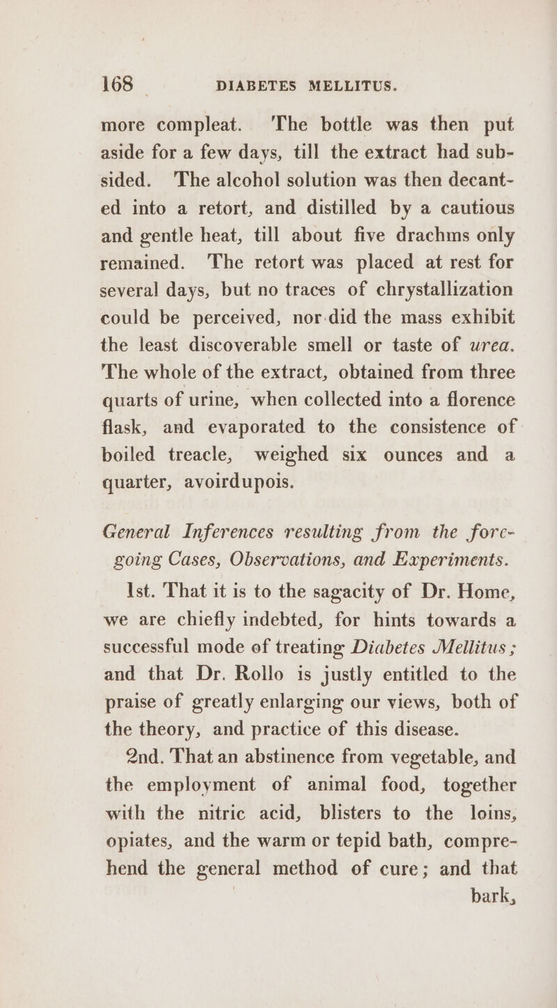 more compleat. ‘The bottle was then put aside for a few days, till the extract had sub- sided. The alcohol solution was then decant- ed into a retort, and distilled by a cautious and gentle heat, till about five drachms only remained. The retort was placed at rest for several days, but no traces of chrystallization could be perceived, nor did the mass exhibit the least discoverable smell or taste of wrea. The whole of the extract, obtained from three quarts of urine, when collected into a florence flask, and evaporated to the consistence of boiled treacle, weighed six ounces and a quarter, avoirdupois. General Inferences resulting from the fore- going Cases, Observations, and Experiments. Ist. That it is to the sagacity of Dr. Home, we are chiefly indebted, for hints towards a successful mode of treating Diabetes Mellitus ; and that Dr. Rollo is justly entitled to the praise of greatly enlarging our views, both of the theory, and practice of this disease. 2nd. That an abstinence from vegetable, and the employment of animal food, together with the nitric acid, blisters to the loins, opiates, and the warm or tepid bath, compre- hend the general method of cure; and that ) bark,