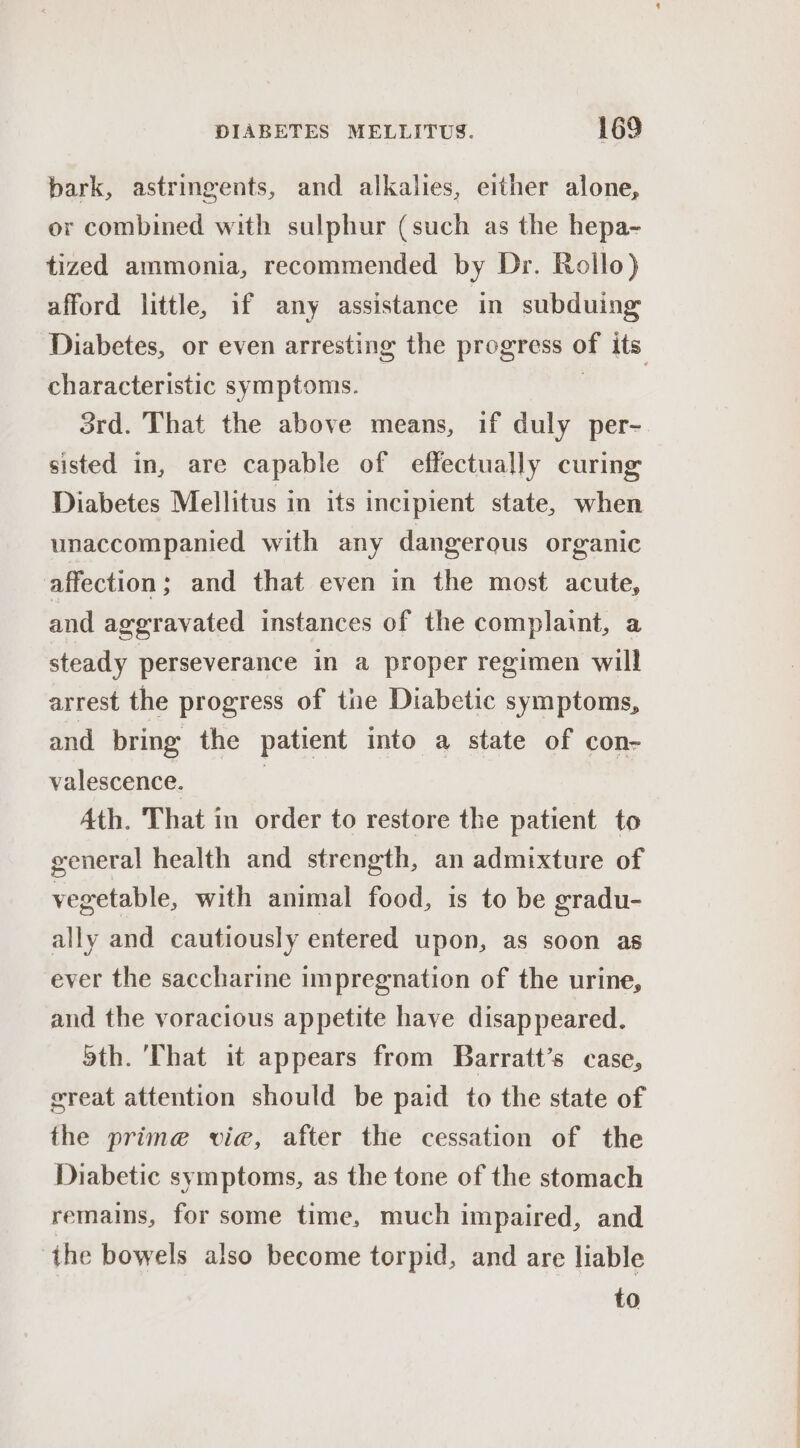 bark, astringents, and alkalies, either alone, or combined with sulphur (such as the hepa- tized ammonia, recommended by Dr. Rollo) afford little, if any assistance in subduing characteristic symptoms. 3rd. That the above means, if duly per- sisted in, are capable of effectually curing Diabetes Mellitus in its incipient state, when unaccompanied with any dangerous organic affection; and that even in the most acute, and aggravated instances of the complaint, a steady perseverance in a proper regimen will arrest the progress of tne Diabetic symptoms, and bring the patient into a state of con- valescence. 7 Ath. That in order to restore the patient to general health and strength, an admixture of vegetable, with animal food, is to be gradu- ally and cautiously entered upon, as soon as ever the saccharine impregnation of the urine, and the voracious appetite have disappeared. 5th. That it appears from Barratt’s case, vreat attention should be paid to the state of the prine vie, after the cessation of the Diabetic symptoms, as the tone of the stomach remains, for some time, much impaired, and the bowels also become torpid, and are liable