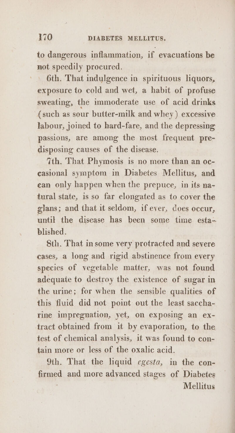 to dangerous inflammation, if evacuations be not speedily procured. 6th. That indulgence in spirituous liquors, exposure to cold and wet, a habit of profuse sweating, the immoderate use of acid drinks (such as sour butter-milk and whey ) excessive labour, joined to hard-fare, and the depressing passions, are among the most frequent pre- disposing causes of the disease. 7th. That Phymosis is no more than an oc- casional symptom in Diabetes Mellitus, and can only happen when the prepuce, in its na- tural state, is so far elongated as to cover the glans; and that it seldom, if ever, Coes occur, until the disease has been some time esta- blished. Sth. That in some very protracted and severe cases, a long and rigid abstinence from every species of vegetable matter, was not found adequate to destroy the existence of sugar in the urme; for when the sensible qualities of this fluid did not point out the least saccha- rine impregnation, yet, on exposing an ex- tract obtained from it by evaporation, to the test of chemical analysis, it was found to con- tain more or less of the oxalic acid. 9th. That the liquid egesta, in the con- firmed and more advanced stages of Diabetes Mellitus