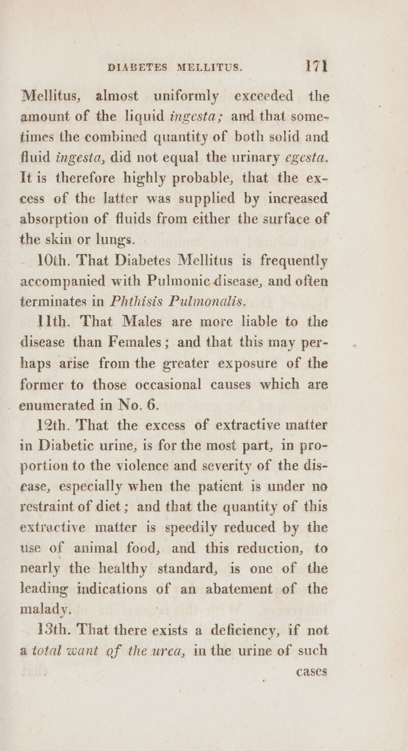 Mellitus, almost uniformly exceeded the amount of the liquid ingesta; and that some- times the combined quantity of both solid and fluid ingesta, did not equal the urinary egesta. It is therefore highly probable, that the ex- cess of the latter was supplied by increased absorption of fluids from either the surface of the skin or lungs. 10th. That Diabetes Mellitus is frequently accompanied with Pulmonic disease, and often terminates in Phthisis Pulmonalis. llth. That Males are move liable to the disease than Females; and that this may per- haps arise from the greater exposure of the former to those occasional causes which are _ enumerated in No. 6. 12th. That the excess of extractive matter in Diabetic urine, is for the most part, in pro- portion to the violence and severity of the dis- ease, especially when the patient is under no restraint of diet ; and that the quantity of this extractive matter is speedily reduced by the use of animal food, and this reduction, to nearly the healthy standard, is one of the leading indications of an abatement of the malady. 13th. That there exists a deficiency, if not a total want of the urea, in the urine of such cases