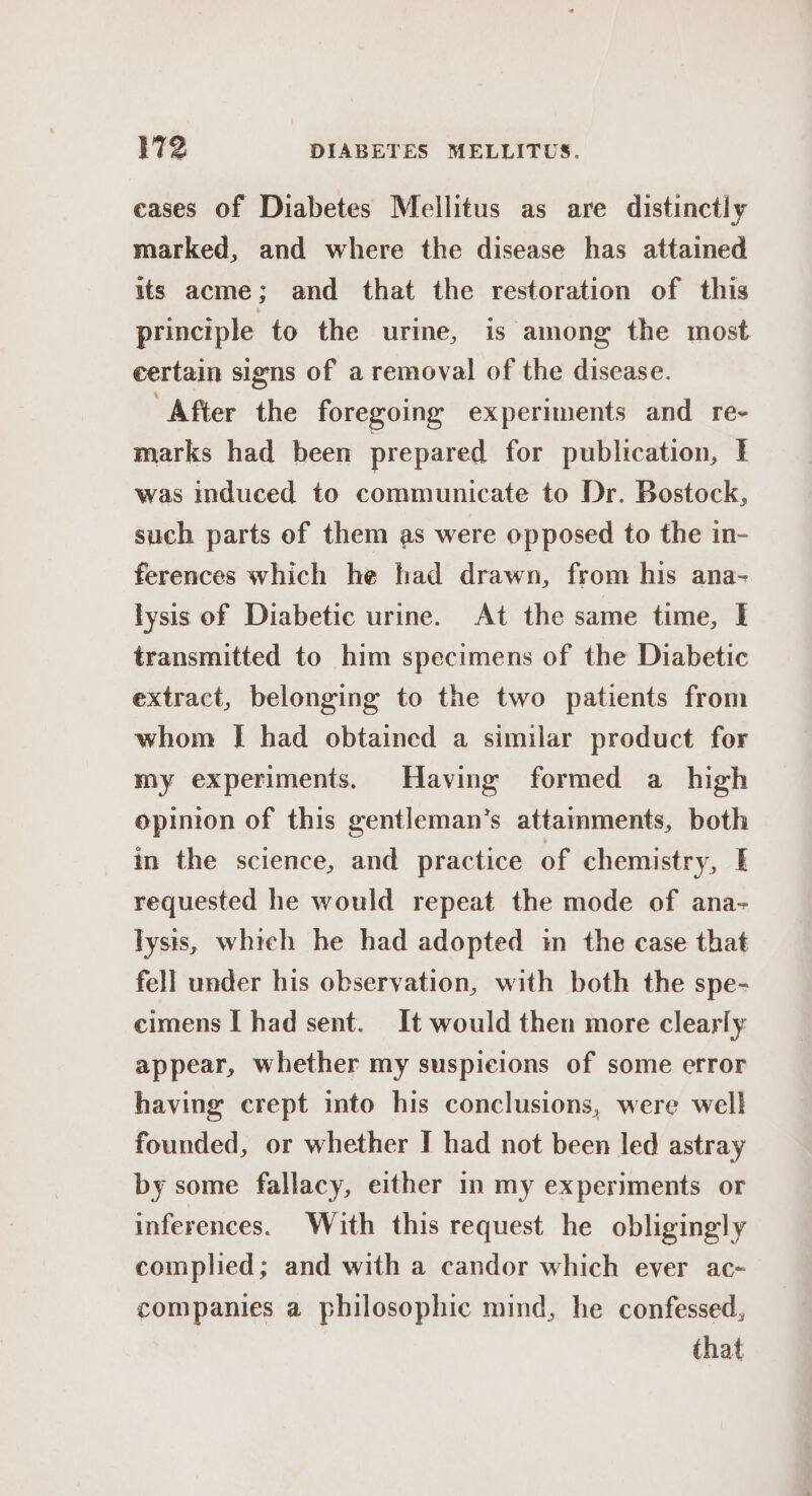 eases of Diabetes Mellitus as are distinctly marked, and where the disease has attained its acme; and that the restoration of this principle to the urine, is among the most certain signs of a removal of the disease. “After the foregoing experiments and re- marks had been prepared for publication, f was induced to communicate to Dr. Bostock, such parts ef them as were opposed to the in- ferences which he had drawn, from his ana- lysis of Diabetic urine. At the same time, I transmitted to him specimens of the Diabetic extract, belonging to the two patients from whom [ had obtained a similar product for my experiments. Having formed a high opinion of this gentleman’s attamments, both in the science, and practice of chemistry, requested he would repeat the mode of ana- lysis, which he had adopted im the case that fell under his observation, with both the spe- cimens I had sent. It would then more clearly appear, whether my suspicions of some error having crept into his conclusions, were well founded, or whether I had not been led astray by some fallacy, either in my experiments or inferences. With this request he obligingly complied; and with a candor which ever ac- companies a philosophic mind, he confessed, that