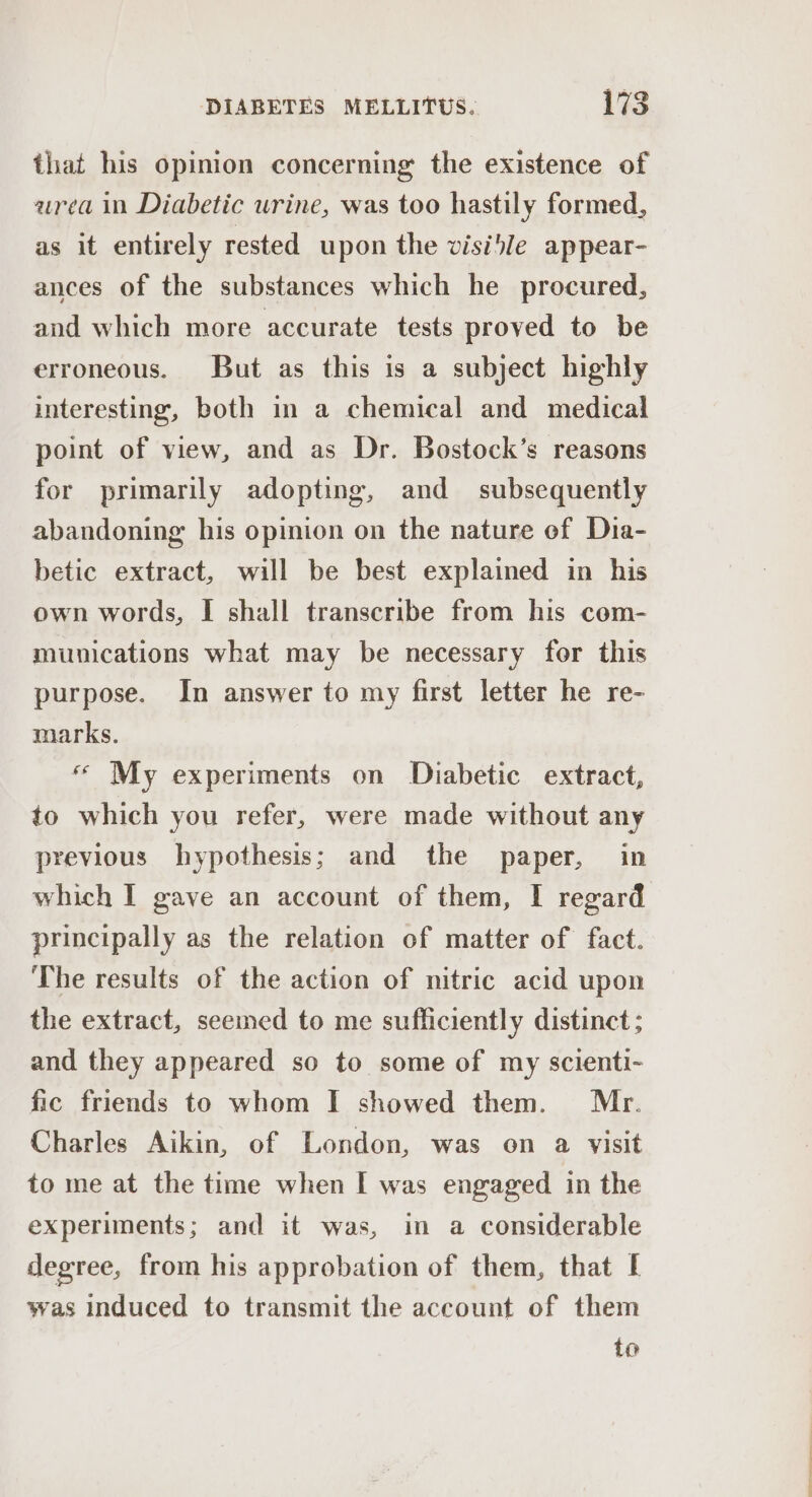 that his opinion concerning the existence of urea in Diabetic urine, was too hastily formed, as it entirely rested upon the visible ap pear- ances of the substances which he procured, and which more accurate tests proved to be erroneous. But as this is a subject highly interesting, both i a chemical and medical point of view, and as Dr. Bostock’s reasons for primarily adopting, and subsequently abandoning his opinion on the nature of Dia- betic extract, will be best explained in his own words, I shall transcribe from his com- munications what may be necessary for this purpose. In answer to my first letter he re- marks. « My experiments on Diabetic extract, to which you refer, were made without any previous hypothesis; and the paper, in which I gave an account of them, I regard principally as the relation of matter of fact. The results of the action of nitric acid upon the extract, seemed to me sufficiently distinct ; and they appeared so to some of my scienti- fic friends to whom I showed them. Mr. Charles Aikin, of London, was on a visit to me at the time when I was engaged in the experiments; and it was, im a considerable degree, from his approbation of them, that [ was induced to transmit the account of them