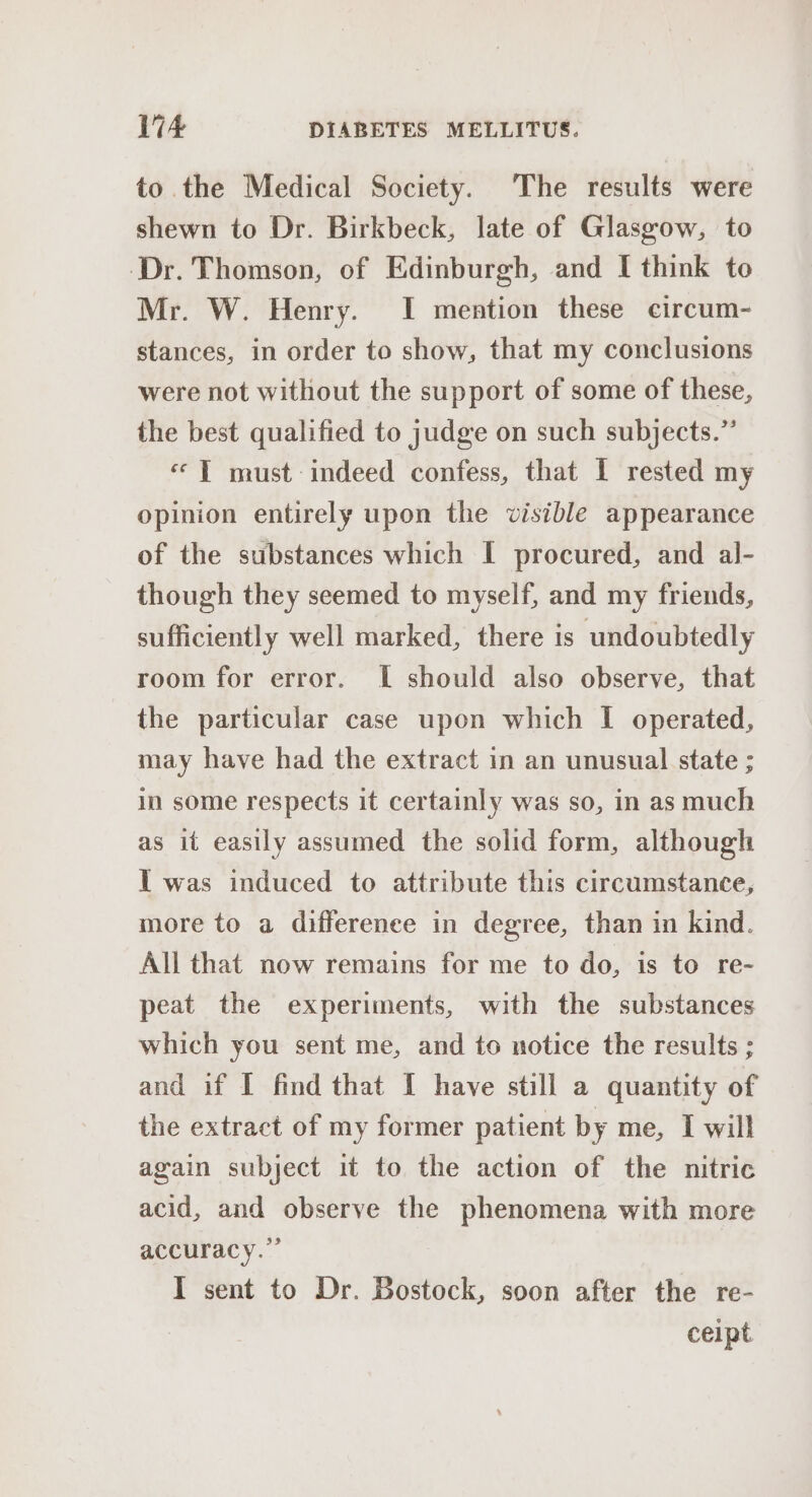 to the Medical Society. The results were shewn to Dr. Birkbeck, late of Glasgow, to ‘Dr. Thomson, of Edinburgh, and I think to Mr. W. Henry. I mention these circum- stances, in order to show, that my conclusions were not without the support of some of these, the best qualified to judge on such subjects.” «‘T must indeed confess, that I rested my opinion entirely upon the visible appearance of the substances which I procured, and al- though they seemed to myself, and my friends, sufficiently well marked, there is undoubtedly room for error. I should also observe, that the particular case upon which I operated, may have had the extract in an unusual state ; in some respects it certainly was so, in as much as it easily assumed the solid form, although I was induced to attribute this circumstance, more to a difference in degree, than in kind. All that now remains for me to do, is to re- peat the experiments, with the substances which you sent me, and to notice the results ; and if I find that I have still a quantity of the extract of my former patient by me, I will again subject it to the action of the nitric acid, and observe the phenomena with more accuracy.” I sent to Dr. Bostock, soon after the re- ceipt