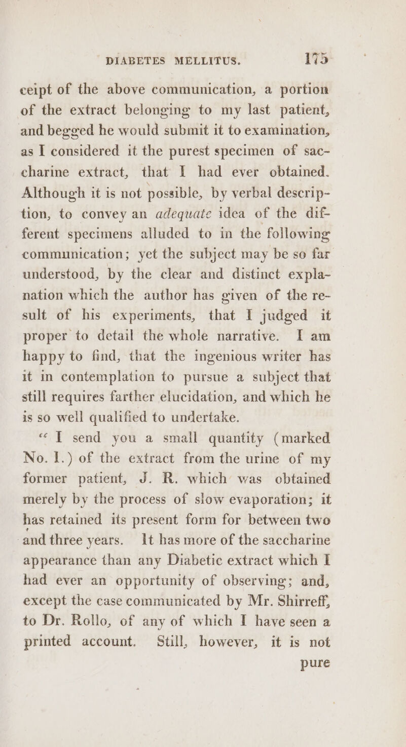 ceipt of the above communication, a portion of the extract belonging to my last patient, and begged he would submit it to examination, as I considered it the purest specimen of sac- charine extract, that I had ever obtained. Although it is not possible, by verbal descrip- tion, to convey an adequate idea of the dif- ferent specimens alluded to in the following communication; yet the subject may be so far understood, by the clear and distinct expla- nation which the author has given of the re- sult of his experiments, that I judged it proper to detail the whole narrative. [I am happy to find, that the ingenious writer has it in contemplation to pursue a subject that still requires farther elucidation, and which he is so well qualified to undertake. “ T send you a small quantity (marked No. |.) of the extract from the urine of my former patient, J. R. which was obtained merely by the process of slow evaporation; it has retained its present form for between two and three years. It has more of the saccharine appearance than any Diabetic extract which I had ever an opportunity of observing; and, except the case communicated by Mr. Shirreff, to Dr. Rollo, of any of which I have seen a printed account. Still, however, it is not pure