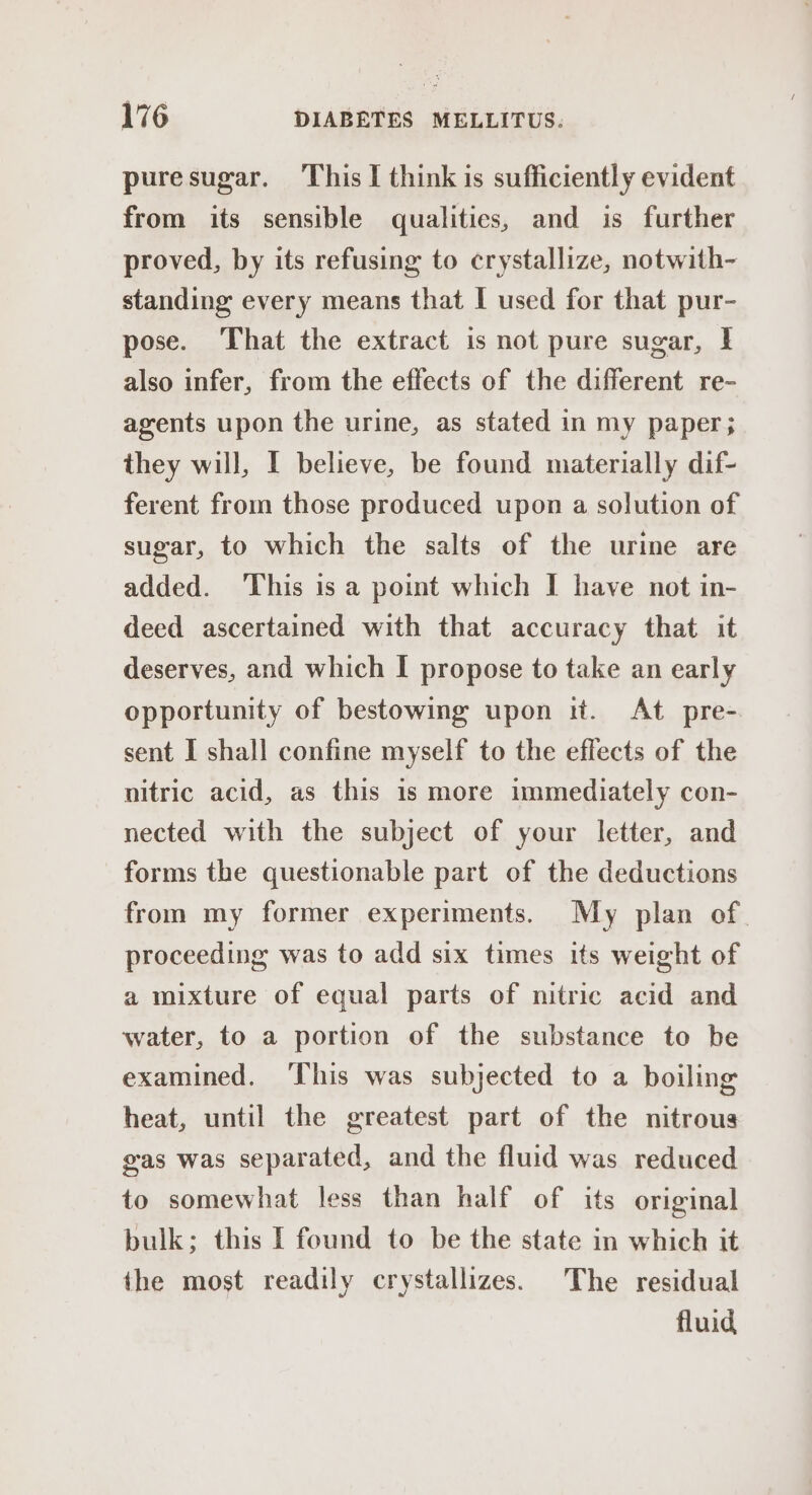 puresugar. This I think is sufficiently evident from its sensible qualities, and is further proved, by its refusing to crystallize, notwith- standing every means that I used for that pur- pose. That the extract is not pure sugar, | also infer, from the effects of the different re- agents upon the urine, as stated in my paper; they will, I believe, be found materially dif- ferent from those produced upon a solution of sugar, to which the salts of the urime are added. This is a point which I have not in- deed ascertained with that accuracy that it deserves, and which I propose to take an early opportunity of bestowing upon it. At pre- sent I shall confine myself to the effects of the nitric acid, as this is more immediately con- nected with the subject of your letter, and forms the questionable part of the deductions from my former experiments. My plan of. proceeding was to add six times its weight of a mixture of equal parts of nitric acid and water, to a portion of the substance to be examined, ‘This was subjected to a boiling heat, until the greatest part of the nitrous gas was separated, and the fluid was reduced to somewhat less than half of its original bulk; this I found to be the state in which it the most readily crystallizes. The residual fluid