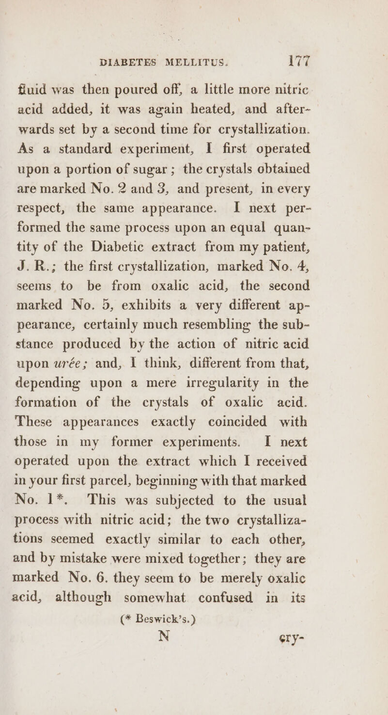 fluid was then poured off, a little more nitric acid added, it was again heated, and after- wards set by a second time for crystallization. As a standard experiment, I first operated upon a portion of sugar ; the crystals obtained are marked No. 2 and 3, and present, in every respect, the same appearance. I next per- formed the same process upon an equal quan- tity of the Diabetic extract from my patient, J.R.; the first crystallization, marked No. 4, seems to be from oxalic acid, the second marked No. 5, exhibits a very different ap- pearance, certainly much resembling the sub- stance produced by the action of nitric acid upon uwrée; and, I think, different from that, depending upon a mere irregularity in the formation of the crystals of oxalic acid. These appearances exactly coincided with those in my former experiments. I next operated upon the extract which I received in your first parcel, beginning with that marked No. 1*. This was subjected to the usual process with nitric acid; the two crystalliza- tions seemed exactly similar to each other, and by mistake were mixed together; they are marked No. 6. they seem to be merely oxalic acid, although somewhat confused in its (* Beswick’s.) N Gry-