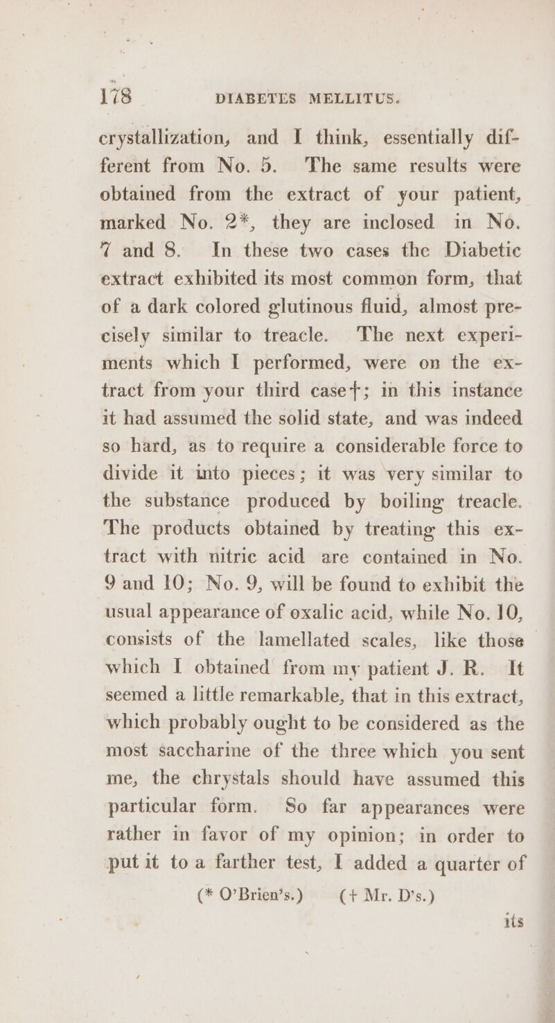 crystallization, and I think, essentially dif- ferent from No. 5. The same results were obtained from the extract of your patient, marked No. 2*, they are inclosed in No. 47 and 8. In these two cases the Diabetic extract exhibited its most common form, that of a dark colored glutinous fluid, almost pre- cisely similar to treacle. The next experi- ments which I performed, were on the ex- tract from your third casey; in this instance it had assumed the solid state, and was indeed so hard, as to require a considerable force to divide it into pieces; it was very similar to the substance produced by boiling treacle. The products obtained by treating this ex- tract with nitric acid are contained in No. 9 and 10; No. 9, will be found to exhibit the usual appearance of oxalic acid, while No. 10, consists of the lamellated scales, like those which I obtained from my patient J. R. It seemed a little remarkable, that in this extract, which probably ought to be considered as the most saccharine of the three which you sent me, the chrystals should have assumed this particular form. So far appearances were rather in favor of my opinion; in order to put it toa farther test, 1 added a quarter of (* O’Brien’s.) (+ Mr. D’s.) ils