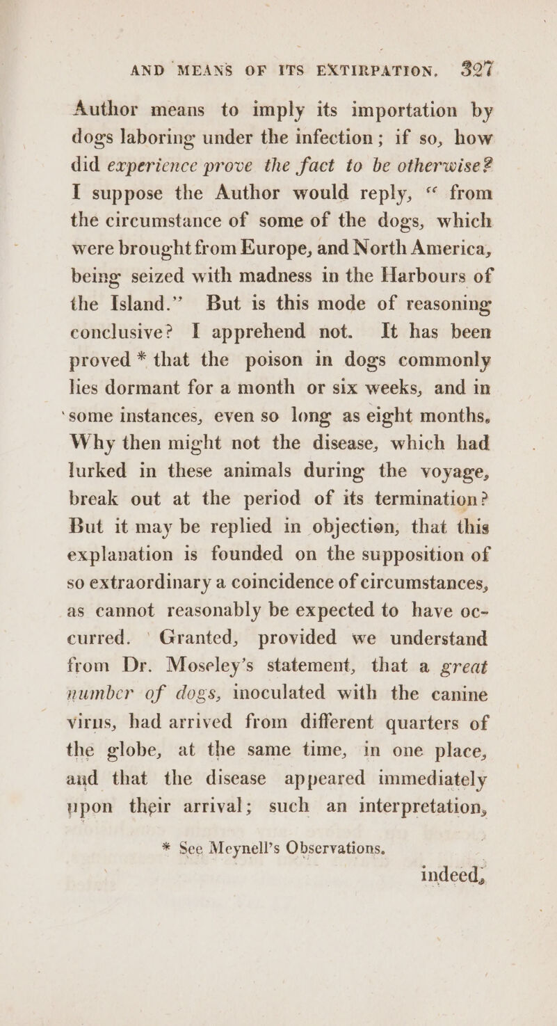 Author means to imply its importation by dogs laboring under the infection ; if so, how did experience prove the fact to be otherwise? I suppose the Author would reply, “ from the circumstance of some of the dogs, which were brought from Europe, and North America, being seized with madness in the Harbours of the Island.” But is this mode of reasoning conclusive? I apprehend not. It has been proved * that the poison in dogs commonly hes dormant for a month or six weeks, and in ‘some instances, even so long as eight months, Why then might not the disease, which had lurked in these animals during the voyage, break out at the period of its termination? But it may be replied in objection, that this explanation is founded on the supposition of so extraordinary a coincidence of circumstances, as cannot reasonably be expected to have oc- curred. ' Granted, provided we understand from Dr. Moseley’s statement, that a great number of dogs, moculated with the canine virus, had arrived from different quarters of the globe, at the same time, in one place, aud that the disease appeared immediately upon their arrival; such an interpretation, * See Meynell’s Observations. , indeed,
