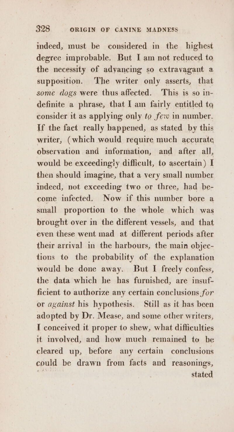 indeed, must be considered in the highest degree improbable. But I am not reduced to the necessity of adyancing so extravagant a supposition. The writer only asserts, that some dogs were thus affected. This is so in- definite a phrase, that [ am fairly entitled to consider it as applying only to few in number. If the fact really happened, as stated by this writer, (which would require much accurate observation and information, and after all, would be exceedingly difficult, to ascertain) I then should imagine, that a very smal] number indeed, not exceeding two or three, had be- come infected. Now if this number bore a small proportion to the whole which was brought over in the different vessels, and that even these went mad at different periods after their arrival in the harbours, the main objec- tions to the probability of the explanation would be done away. But I freely confess, the data which he has furnished, are insuf- ficient to authorize any certain conclusions.for or against his hypothesis. Still as it has been adopted by Dr. Mease, and some other writers, I conceived it proper to shew, what difficulties it involved, and how much remained to be cleared up, before any certain conclusions could be drawn from facts and reasonings, erro | stated