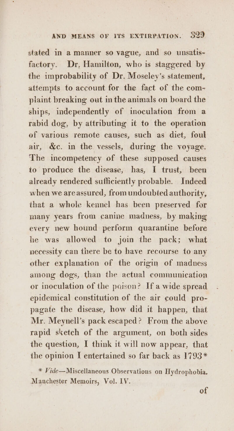 stated in a manner so vague, and so unsatis~ factory. Dr, Hamilton, who is staggered by the improbability of Dr. Moseley’s statement, attempts to account for the fact of the com- plaint breaking out in the animals on board the ships, independently of inoculation from a rabid dog, by attributing it to the operation of various remote causes, such as diet, foul air, &amp;c. in the vessels, during the voyage. The incompetency of these supposed causes to produce the disease, has, I trust, been already rendered sufficiently probable. Indeed when we areassured, from undoubted authority, that a whole kennel has been preserved for many years from canine madness, by making every new hound perform quarantine before he was allowed to join the pack; what necessity can there be to have recourse to any other explanation of the origin of madness among dogs, than the actual communication or inoculation of the paison? If a wide spread epidemical constitution of the air could pro- pagate the disease, how did it happen, that Mr. Meynell’s pack escaped? From the above rapid sketch of the argument, on both sides the question, I think it will now appear, that the opinion I entertained so far back as 1793* * Vide—Miscellaneous Observations on Hydrophobia. Manchester Memoirs, Vol. 1V. 7 of