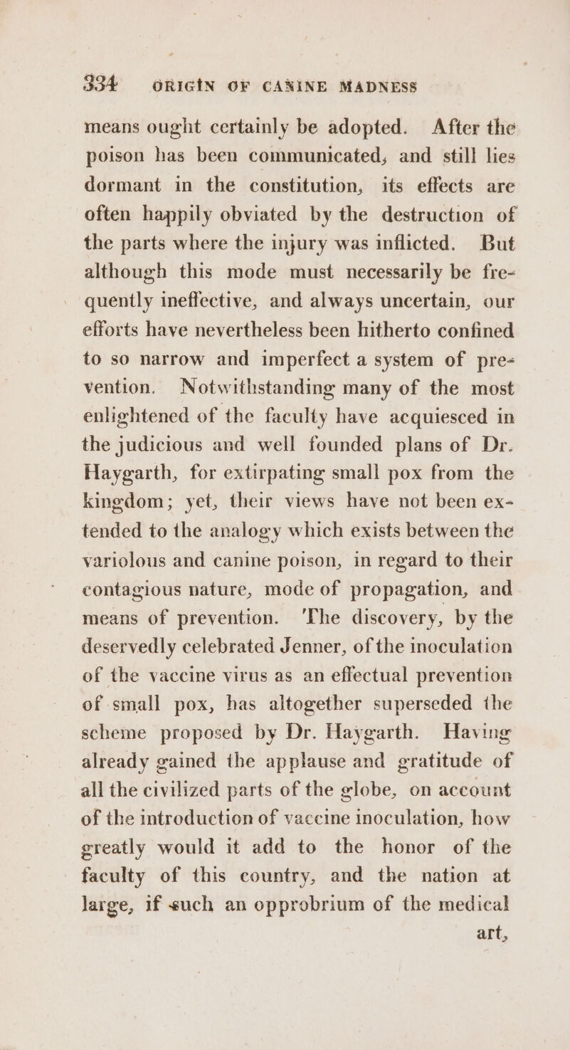 means ought certainly be adopted. After the poison has been communicated; and still lies dormant in the constitution, its effects are often happily obviated by the destruction of the parts where the injury was inflicted. But although this mode must necessarily be fre- quently ineffective, and always uncertain, our efforts have nevertheless been hitherto confined to so narrow and imperfect a system of pre- vention. Notwithstanding many of the most enlightened of the faculty have acquiesced in the judicious and well founded plans of Dr. Haygarth, for extirpating small pox from the kingdom; yet, their views have not been ex- tended to the analogy which exists between the variolous and canine poison, in regard to their contagious nature, mode of propagation, and means of prevention. ‘The discovery, by the deservedly celebrated Jenner, of the inoculation of the vaccine virus as an effectual prevention of small pox, has altogether superseded the scheme proposed by Dr. Haygarth. Having already gained the applause and gratitude of all the civilized parts of the globe, on account of the introduction of vaccine inoculation, how greatly would it add to the honor of the faculty of this country, and the nation at large, 1f such an opprobrium of the medical art,
