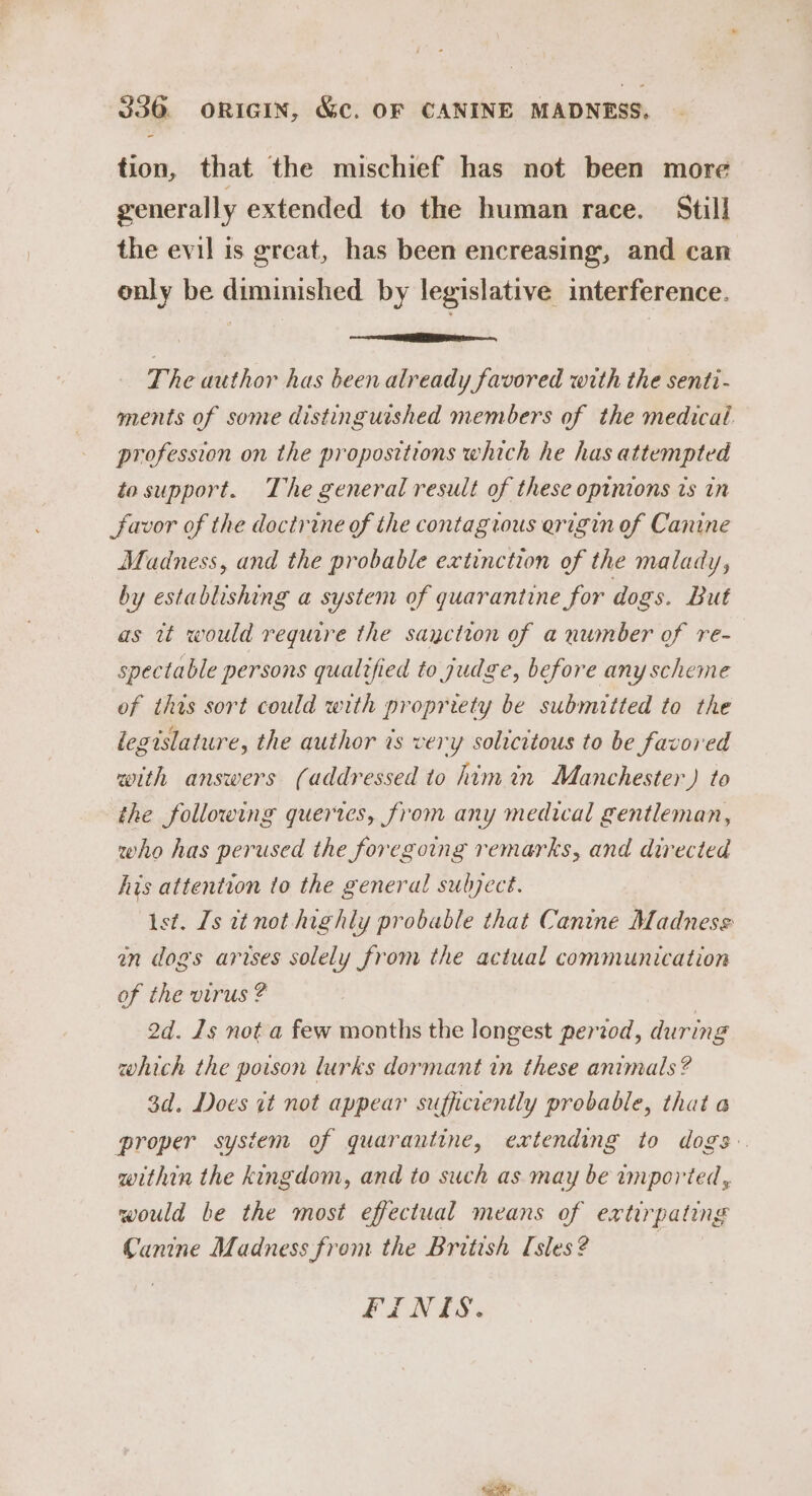 tion, that the mischief has not been more generally extended to the human race. Still the evil is great, has been encreasing, and can only be diminished by legislative interference. enon aw rOAL The author has been already favored with the senti- ments of some distinguished members of the medical profession on the propositions which he has attempted to support. The general result of these opinions is in favor of the doctrine of the contagrous erigin of Canine Madness, and the probable extinction of the malady, by establishing a system of quarantine for dogs. But as it would require the sayction of a number of re- spectable persons qualtfied to judge, before any scheme of this sort could with propriety be submitted to the legislature, the author is very solicitous to be favored with answers (addressed to himin Manchester) to the following queries, from any medical gentleman, who has perused the foregoing remarks, and directed his attention to the general subject. Ast. Ls it not highly probable that Canine Madness mm dogs arises solely from the actual communication of the virus ? 2d. 1s not a few months the longest pertod, during which the poison lurks dormant in these animals? 3d. Does it not appear sufficiently probable, that a proper system of quarantine, extending to dogs. within the kingdom, and to such as may be imported, would be the most effectual means of extirpating Canine Madness from the British [sles ? 7 FINES.
