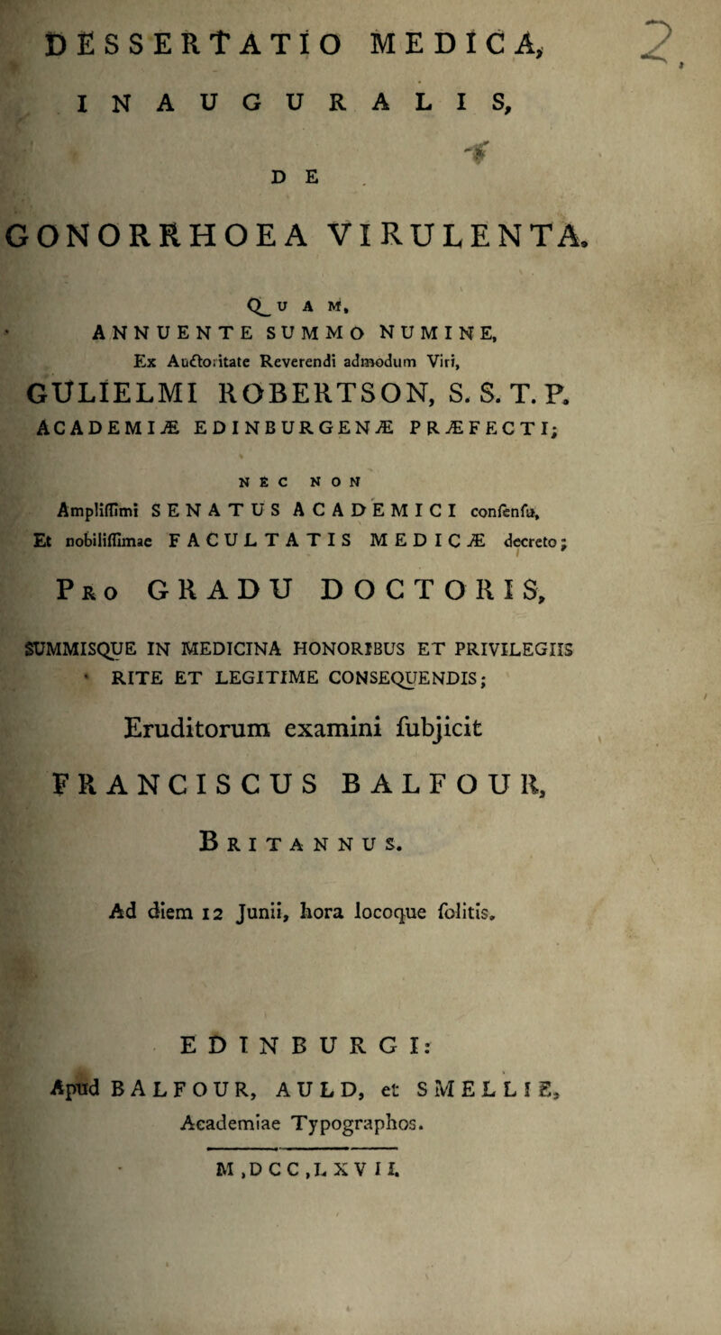 DESSERtATIO MEDICA, i 2 INAUGURALIS, P f D E GONORRHOEA VIRULENTA, r - \ Q__ U A M, ANNUENTE SUMMO NUMINE, Ex Au£k>;itate Reverendi admodum Viri, GULIELMI ROBERTSON, S. S. T.P. ACADEMIA EDINBDRGENA PRAFECTI; NEC NON Ampliflimi SENATUS ACADEMICI confenfu. Et nobilifllmae FACULTATIS MEDICA decreto; Pro GRADU DOCTOIUS, SUMMISQUE IN MEDICINA HONORIBUS ET PRIVILEGIIS • RITE ET LEGITIME CONSEQUENDIS; Eruditorum examini fubjicit FRANCISCUS BALFOUll, Britannus. V Ad diem 12 Junii, hora locoque felitis. EDINBURGI: Apud B A L F O U R, A U L D, et SMELLI8, Academiae Typographos.