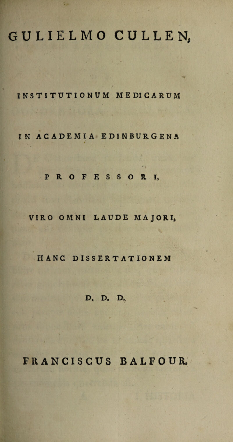 GULIELMO CULLEN, INSTITUTIONUM MEDICARUM IN ACADEMIA EDINBURGENA PROFESSORI, VIRO OMNI LAUDE MAJORI» HANC DISSERTATIONEM D. D. D. FRANCISCUS BALFOUR,