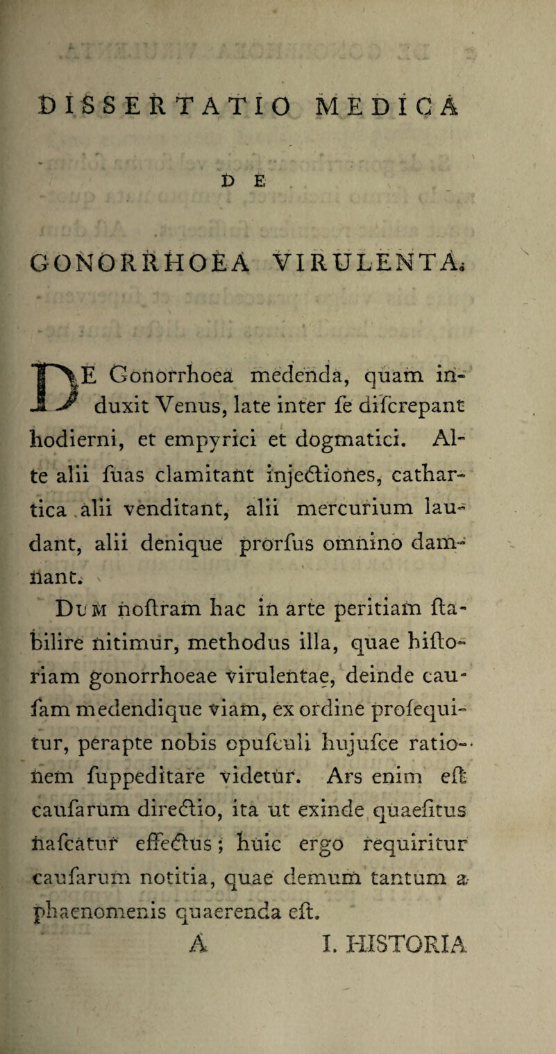DI S SE ii TATIO MEDICA £> E GONORRHOEA VIRULENTA, DE Gonorrhoea medenda, quam in¬ duxit Venus, late inter fe difcrepant hodierni, et empyrici et dogmatici. Al¬ te alii fiias clamitant injedliones, cathar- tica alii venditant, alii mercurium lau¬ dant, alii denique prorfus omnino dam¬ nant. Dum noftram hac in arte peritiam fta- bilire nitimur, methodus illa, quae hifto- riam gonorrhoeae virulentae, deinde cau- fam medendique viam, ex ordine profequi- tur, perapte nobis cpufeuli hujufee ratio-• nem fuppeditare videtur. Ars enim eR eaufarum diredlio, ita ut exinde quaefitus iiafcatur effedlus; huic ergo requiritur eaufarum notitia, quae demum tantum a phaenomenis quaerenda eft.
