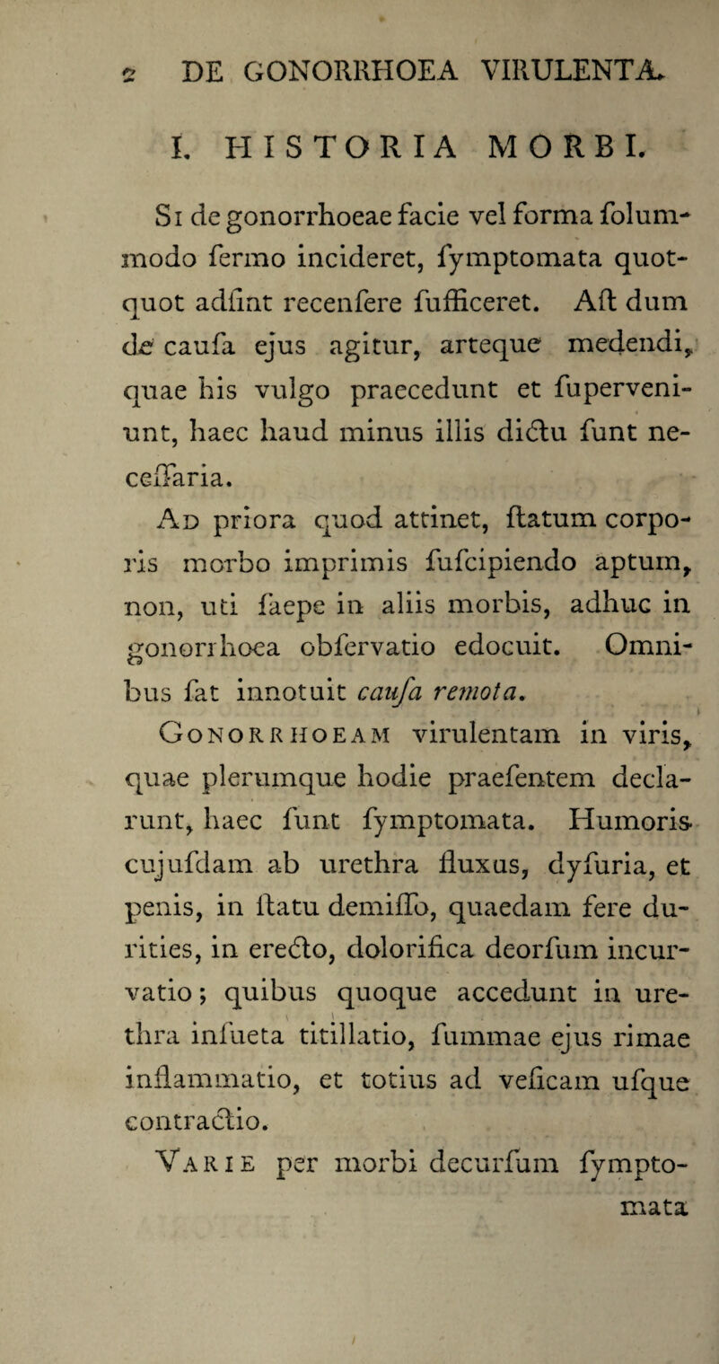 t HISTORIA MORBI. Si de gonorrhoeae facie vel forma folum- modo ferino incideret, fymptomata quot¬ quot adiint recenfere fufficeret. Ad dum de caufa ejus agitur, arteque medendi, quae his vulgo praecedunt et fuperveni- unt, haec haud minus iliis didtu funt ne- cefTaria. Ad priora quod attinet, flatum corpo¬ ris morbo imprimis fufcipiendo aptum, non, uti faepe in aliis morbis, adhuc in gonorrhoea obfervatio edocuit. Omni- o bus fat innotuit caufa remota. Gonorrhoeam virulentam in viris, quae plerumque hodie praefentem decla- runt, haec funt fymptomata. Humoris cujufdam ab urethra fluxas, dyfuria, et penis, in ilatu demiffo, quaedam fere du¬ rities, in erefto, dolorihca deorfum incur¬ vatio ; quibus quoque accedunt in ure- thra infueta titillatio, fummae ejus rimae inflammatio, et totius ad veficam ufque contractio. Varie per morbi decurfum fympto¬ mata