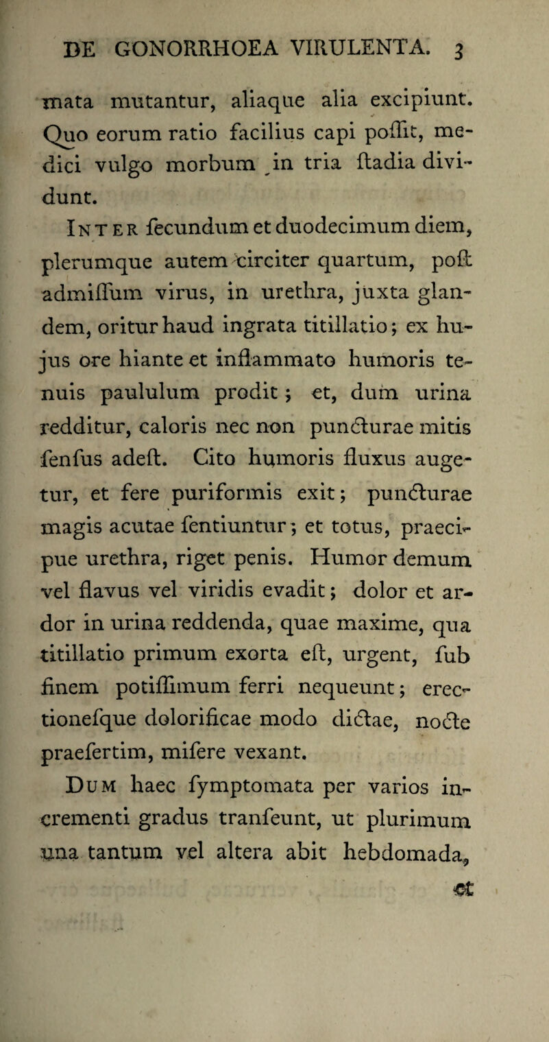 mata mutantur, aliaque alia excipiunt. Quo eorum ratio facilius capi poflit, me¬ dici vulgo morbum in tria ftadia divi¬ dunt. Inter fecundum et duodecimum diem, plerumque autem uirciter quartum, poft admiflum virus, in urethra, juxta glan¬ dem, oritur haud ingrata titillatio; ex hu¬ jus ore hiante et inflammato humoris te¬ nuis paululum prodit; et, dum urina redditur, caloris nec non pundlurae mitis fenfus adeft. Cito humoris fluxus auge¬ tur, et fere puriformis exit; pundturae magis acutae fentiuntur; et totus, praeci¬ pue urethra, riget penis. Humor demum vel flavus vel viridis evadit; dolor et ar¬ dor in urina reddenda, quae maxime, qua titillatio primum exorta eft, urgent, fub finem potiflimum ferri nequeunt; erec- tionefque dolorificae modo didtae, no6te praefertim, mifere vexant. Dum haec fymptomata per varios in¬ crementi gradus tranfeunt, ut plurimum una tantum vel altera abit hebdomada,,