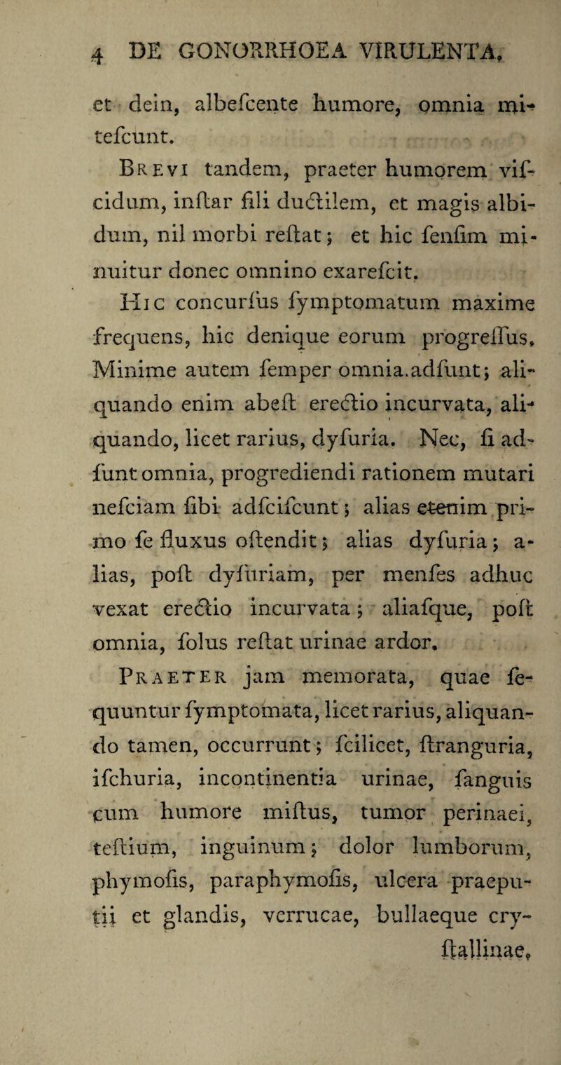 et dein, albefcente humore, omnia mi^ tefcunt. Brevi tandem, praeter humorem vif- cidum, indar fili ductilem, et magis albi¬ dum, nil morbi reflat; et hic fenfim mi¬ nuitur donec omnino exarefcit. Hic concurius fymptomatum maxime frequens, hic denique eorum progreflus* Minime autem femper omnia.adfunt ; ali¬ quando enim abed erectio incurvata, ali-* i quando, licet rarius, dyfuria. Nec, fi ad- funt omnia, progrediendi rationem mutari nefciam fibi adfcifcunt ; alias etenim pri¬ mo fe fluxus odendit j alias dyfuria; a- lias, pod dyfitriam, per menfes adhuc vexat erectio incurvata; aliafque, pod omnia, folus redat urinae ardor. Praeter jam memorata, quae fe- quuntur fymptomata, licet rarius, aliquan¬ do tamen, occurrunt; fcilicet, dranguria, ifchuria, incontinentia urinae, fanguis cum humore midus, tumor perinaei, teftium, inguinum; dolor lumborum, phy molis, paraphymofis, ulcera praepu¬ tii et glandis, verrucae, bullaeque cry- ftalliuae.