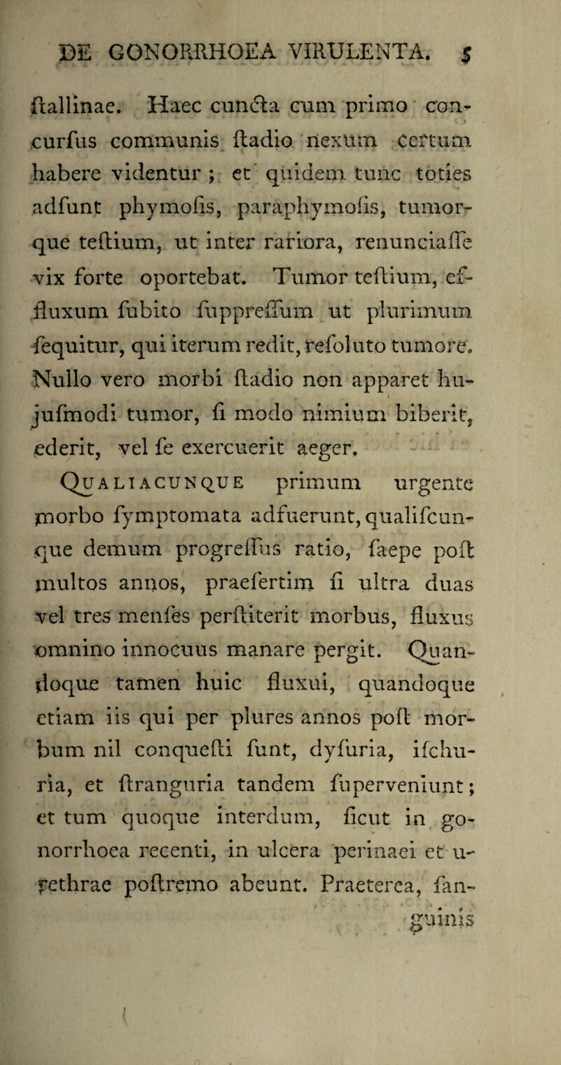 ftallinae. Haec eundi a cum primo con- curfus communis ftadio nexum Ceftum habere videntur ; et quidem tunc toties adfunt phymofis, paraphymofis, tumor- que teftium, ut inter rariora, renunciafie vix forte oportebat. Tumor teftium, ef¬ fluxum fubito fuppreffum ut plurimum fequitur, qui iterum redit, refoluto tumore. Nullo vero morbi ftadio non apparet hu- jufmodi tumor, fi modo nimium biberit, ederit, vel fe exercuerit aeger. Qualiacunque primum urgente morbo fymptomata adfuerunt, qualifcun- que demum progrefius ratio, faepe poft multos annos, praefertim fi ultra duas vel tres menfies perftiterit morbus, fluxus omnino innocuus manare pergit. Quan¬ doque tamen huic fluxui, quandoque etiam iis qui per plures annos poft mor¬ bum nil conquefti funt, dyfuria, ifchu- ria, et ftranguria tandem fu perveniunt; et tum quoque interdum, ficut in go¬ norrhoea recenti, in ulcera perinaei et u- rethrae poftremo abeunt. Praeterea, fan- gtiinis i
