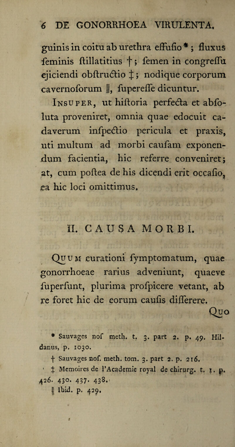 \ 6 DE GONORRHOEA VIRULENTA, guinis in coitu ab urethra effufio * ; fluxus feminis ftillatitius f; femen in congreflii ejiciendi obftrudlio J ; nodique corporum cavernoforum ||, fuperefle dicuntur. Insuper, ut hiftoria perfedla et abfo- luta proveniret, omnia quae edocuit ca¬ daverum infpecflio pericula et praxis, uti multum ad morbi caufam exponen¬ dum facientia, hic referre conveniret; at, cum poftea de his dicendi erit occafio, ea hic loci omittimus. II. CAUSA MORBI. . Qi1 um curationi fymptomatum, quae gonorrhoeae rarius adveniunt, quaeve fuperfunt, plurima profpicere vetant, ab re foret hic de eorum caulis dilferere. * Sauvages nof meth. t. 3. part 2. p. 49. Hil- danus, p. 1030. f Sauvages nof. meth. tom. 3. part 2. p. 216. ' % Memoires de PAcademie royal de chirurg. t. 1. p. 426. 430. 437. 438.' )j lbid. p. 429, r