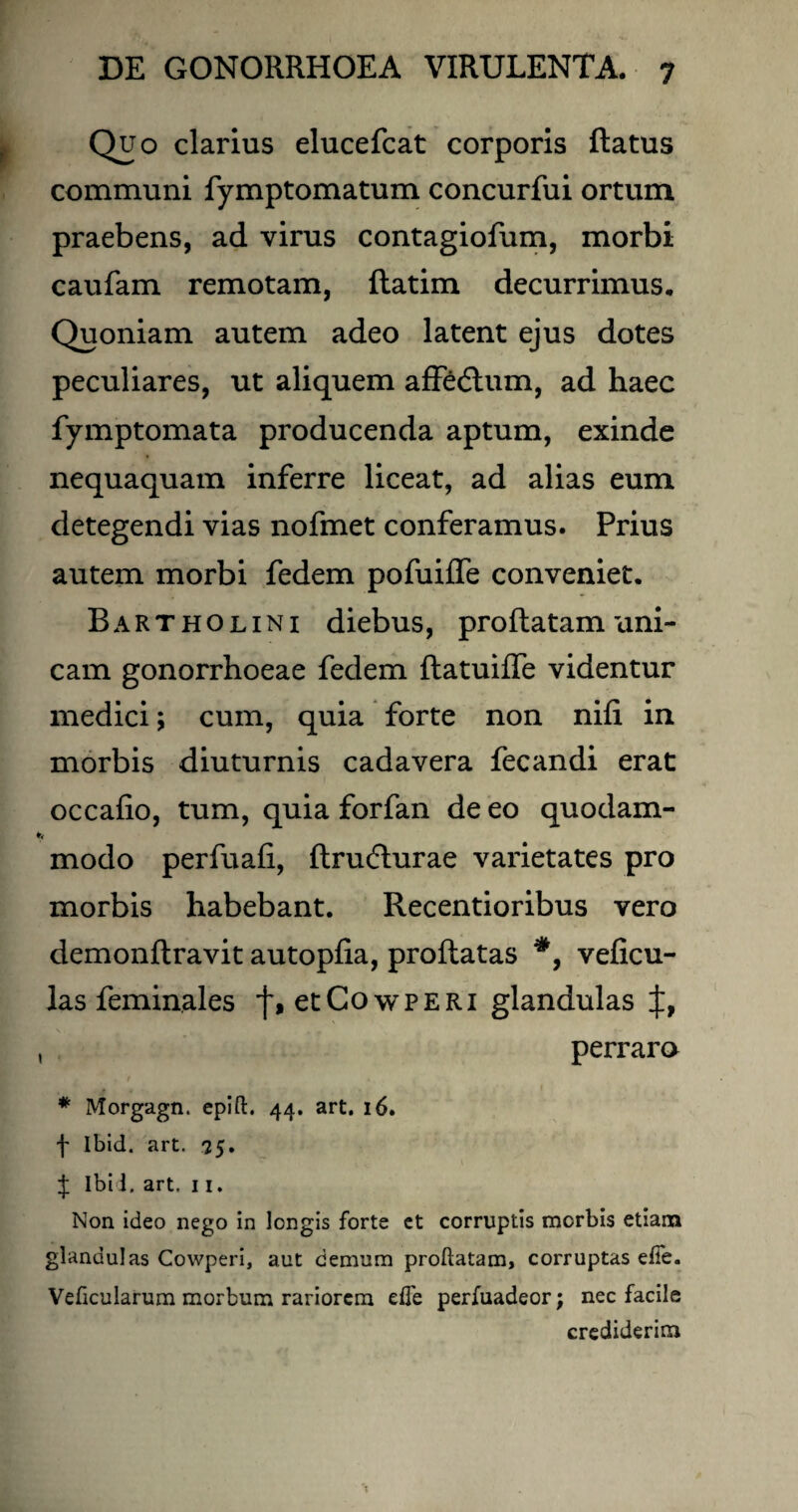 Quo clarius elucefcat corporis flatus communi fymptomatum concurfui ortum praebens, ad virus contagiofum, morbi caufam remotam, flatim decurrimus. Quoniam autem adeo latent ejus dotes peculiares, ut aliquem affedlum, ad haec fymptomata producenda aptum, exinde nequaquam inferre liceat, ad alias eum detegendi vias nofmet conferamus. Prius autem morbi fedem pofuiffe conveniet. Bartholini diebus, proflatam uni¬ cam gonorrhoeae fedem flatuiffe videntur medici; cum, quia forte non nifi in morbis diuturnis cadavera fecandi erat occafio, tum, quia forfan de eo quodam¬ modo perfuafi, ftrudlurae varietates pro morbis habebant. Recentioribus vero demonflravit autopfia, proflatas veficu- las feminales etCowPERi glandulas perrara * Morgagn. epifl. 44. art. 16. f Ibid. art. 75. J Ibi i. art, 11. Non ideo nego in longis forte et corruptis morbis etiam glandulas Cowperi, aut demum proflatam, corruptas efie. Veficularum morbum rariorem efTe perfuadeor; nec facile crediderim