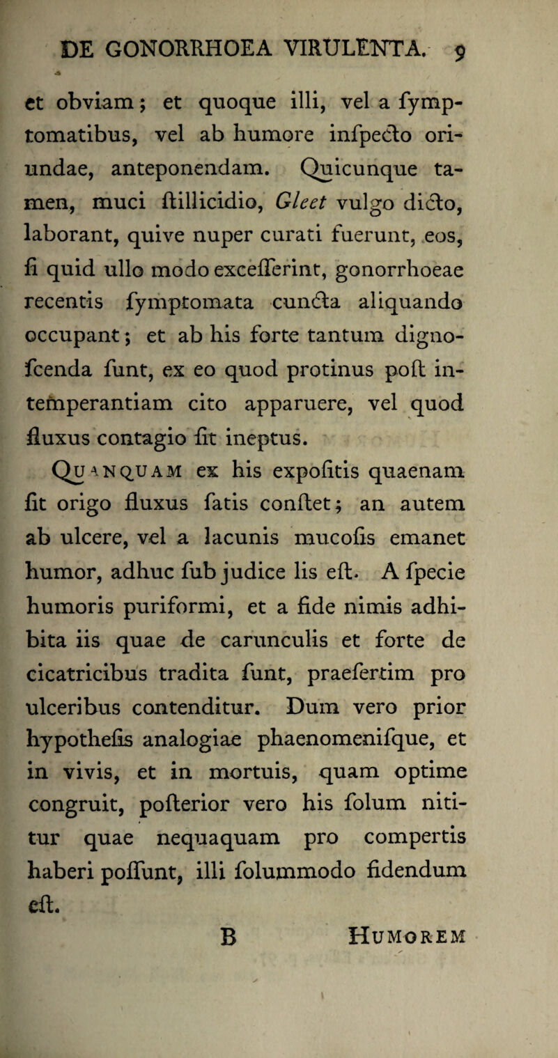 et obviam; et quoque illi, vel a fymp- tomatibus, vel ab humore infpeclo ori¬ undae, anteponendam. Quicunque ta¬ men, muci ftillicidio, Gleet vulgo dicio, laborant, quive nuper curati fuerunt, eos, fi quid ullo modo exceflerint, gonorrhoeae recentis fymptomata cundla aliquando occupant; et ab his forte tantum digno- fcenda funt, ex eo quod protinus poft in¬ temperantiam cito apparuere, vel quod fluxus contagio fit ineptus. Qh anq.uam ex his expolitis quaenam fit origo fluxus fatis conflet; an autem ab ulcere, vel a lacunis mucofis emanet humor, adhuc fub judice lis elb A fpecie humoris puriformi, et a fide nimis adhi¬ bita iis quae de carunculis et forte de cicatricibus tradita funt, praefertim pro ulceribus contenditur. Dum vero prior hypothefis analogiae phaenomenifque, et in vivis, et in mortuis, quam optime congruit, pofterior vero his folum niti¬ tur quae nequaquam pro compertis haberi poflunt, illi folujmmodo fidendum cft B Humorem