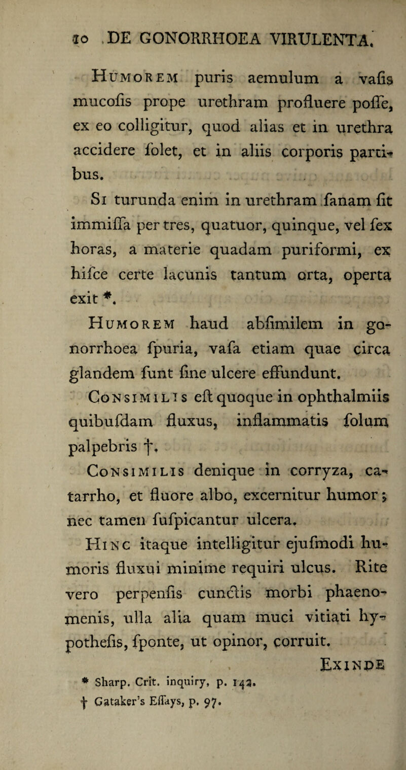 Humorem puris aemulum a vafis mucofis prope urethram profluere poffe, ex eo colligitur, quod alias et in urethra accidere folet, et in aliis corporis parti* bus. Si turunda enim in urethram fanam fit immifla per tres, quatuor, quinque, vel fex horas, a materie quadam puriformi, ex hifce certe lacunis tantum orta, operta exit *. Humorem haud abfimilem in go¬ norrhoea fpuria, vafa etiam quae circa glandem funt fine ulcere effundunt. Consimilis eft quoque in ophthalmiis quibufdam fluxus, inflammatis folum palpebris j\ Consimilis denique in corryza, ca* tarrho, et fluore albo, excernitur humor •, nec tamen fufpicantur ulcera. Hinc itaque intelligitur ejufmodi hu¬ moris fluxui minime requiri ulcus. Rite vero perpenfis cunelis morbi phaeno¬ menis, ulla alia quam muci vitiati hy* pothefis, fponte, ut opinor, corruit. ; . Exinpe * Sharp. Crit. inquiry, p. 143, f Gataker’s Eflfays, p. 97.