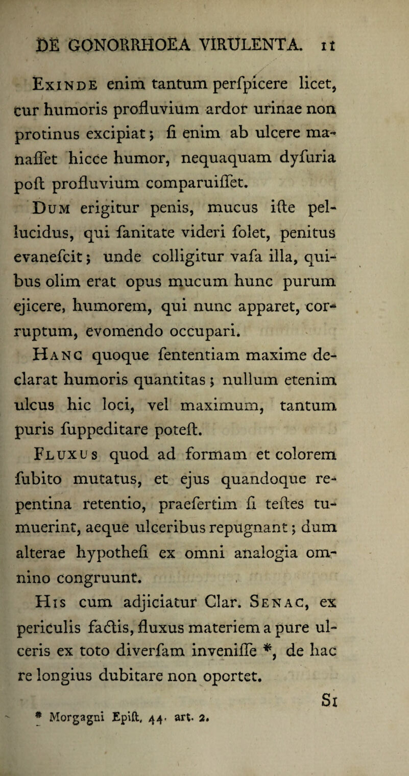 Exinde enim tantum perfpicere licet, cur humoris profluvium ardor urinae non protinus excipiat; fi enim ab ulcere ma~ naffet hicce humor, nequaquam dyfuria pofl profluvium comparuiffet. Dum erigitur penis, mucus ifte pel¬ lucidus, qui fanitate videri folet, penitus evanefcit $ unde colligitur vafa illa, qui¬ bus olim erat opus mucum hunc purum ejicere, humorem, qui nunc apparet, cor¬ ruptum, evomendo occupari. Hanc quoque fententiam maxime de¬ clarat humoris quantitas ; nullum etenim ulcus hic loci, vel maximum, tantum puris fuppeditare poteft. Fluxus quod ad formam et colorem fubito mutatus, et ejus quandoque re¬ pentina retentio, praefertim fi teftes tu¬ muerint, aeque ulceribus repugnant; dum alterae hypothefi ex omni analogia om¬ nino congruunt. His cum adjiciatur Clar. Senac, ex periculis fadtis, fluxus materiem a pure ul¬ ceris ex toto diverfam invenifle *, de hac re longius dubitare non oportet. Si