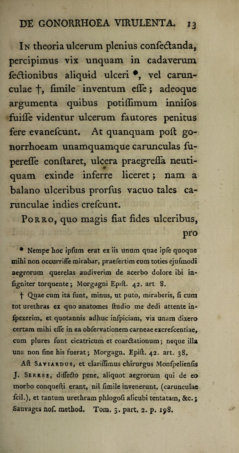In theoria ulcerum plenius confedtanda, percipimus vix unquam in cadaverum fedlionibus aliquid ulceri vel carun¬ culae f, fimile inventum effe j adeoque argumenta quibus potiffimum innifos fuifle videntur ulcerum fautores penitus fere evanefcunt. At quanquam poft go¬ norrhoeam unamquamque carunculas fu- pereffe conftaret, ulcera praegreffa neuti- quam exinde inferre liceret; nam a balano ulceribus prorfus vacuo tales ca¬ runculae indies crefcunt. Porro, quo magis fiat fides ulceribus, pro * Nempe hoc ipfum erat ex iis unum quae ipfe quoque mihi non occurrifle mirabar, praefertim cum toties ejufmodi aegrorum querelas audiverim de acerbo dolore ibi in- figniter torquente; Morgagni Epift. 42. art 8. f Quae cum ita funt, minus, ut puto, miraberis, (i cum tot urethras ex quo anatomes ftudio me dedi attente in- fpexerim, et quotannis adhuc infpiciam, vix unam dixero certam mihi efte in ea obfervationem carneae excrefcentiae, cum plures funt cicatricum et coar&ationum; neque illa um non fine his fuerat; Morgagn. Epift. 42. art. 38. Aft Sa vi ardus, et clariffimus chirurgus Monfpelienfis J. Serres, diffe<fto pene, aliquot aegrorum qui de eo morbo conquefti erant, nil fimile invenerunt, (carunculae fcil.), et tantum urethram phlogofi alicubi tentatam, &c.; Sauvages nof. method. Tom. 3. part. 2. p. ip8.